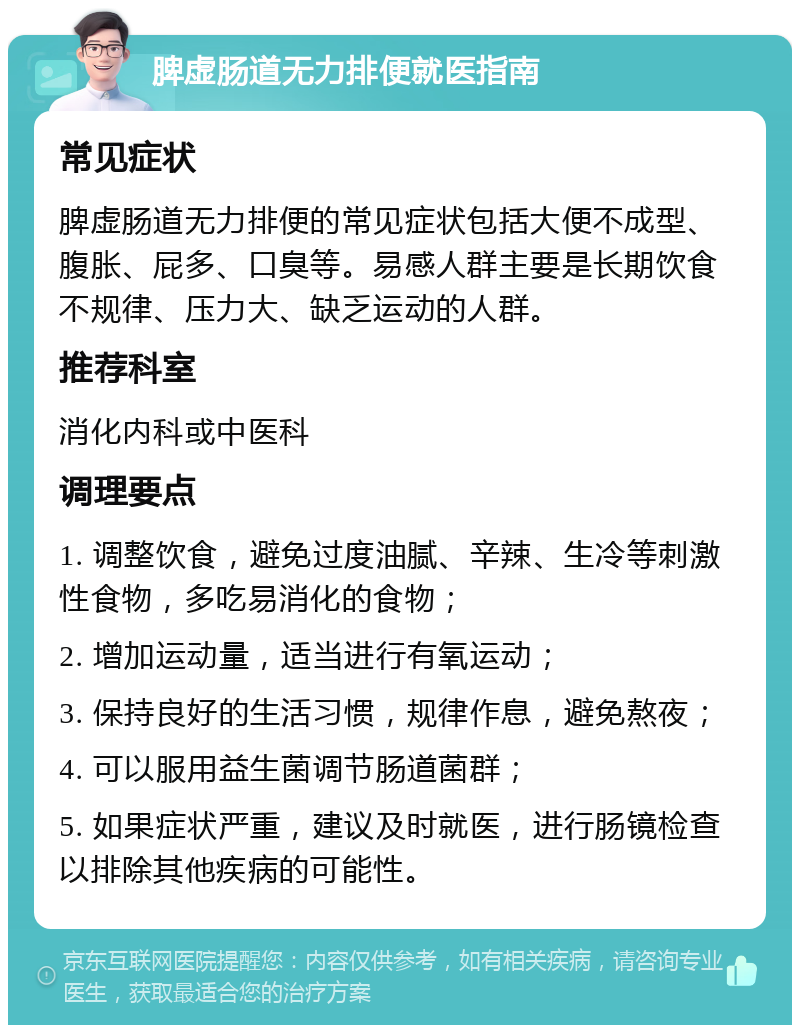 脾虚肠道无力排便就医指南 常见症状 脾虚肠道无力排便的常见症状包括大便不成型、腹胀、屁多、口臭等。易感人群主要是长期饮食不规律、压力大、缺乏运动的人群。 推荐科室 消化内科或中医科 调理要点 1. 调整饮食，避免过度油腻、辛辣、生冷等刺激性食物，多吃易消化的食物； 2. 增加运动量，适当进行有氧运动； 3. 保持良好的生活习惯，规律作息，避免熬夜； 4. 可以服用益生菌调节肠道菌群； 5. 如果症状严重，建议及时就医，进行肠镜检查以排除其他疾病的可能性。