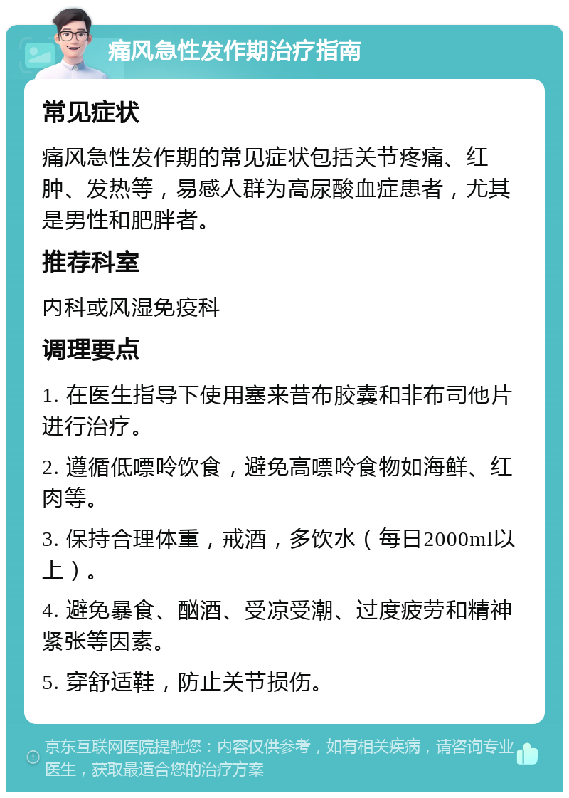 痛风急性发作期治疗指南 常见症状 痛风急性发作期的常见症状包括关节疼痛、红肿、发热等，易感人群为高尿酸血症患者，尤其是男性和肥胖者。 推荐科室 内科或风湿免疫科 调理要点 1. 在医生指导下使用塞来昔布胶囊和非布司他片进行治疗。 2. 遵循低嘌呤饮食，避免高嘌呤食物如海鲜、红肉等。 3. 保持合理体重，戒酒，多饮水（每日2000ml以上）。 4. 避免暴食、酗酒、受凉受潮、过度疲劳和精神紧张等因素。 5. 穿舒适鞋，防止关节损伤。