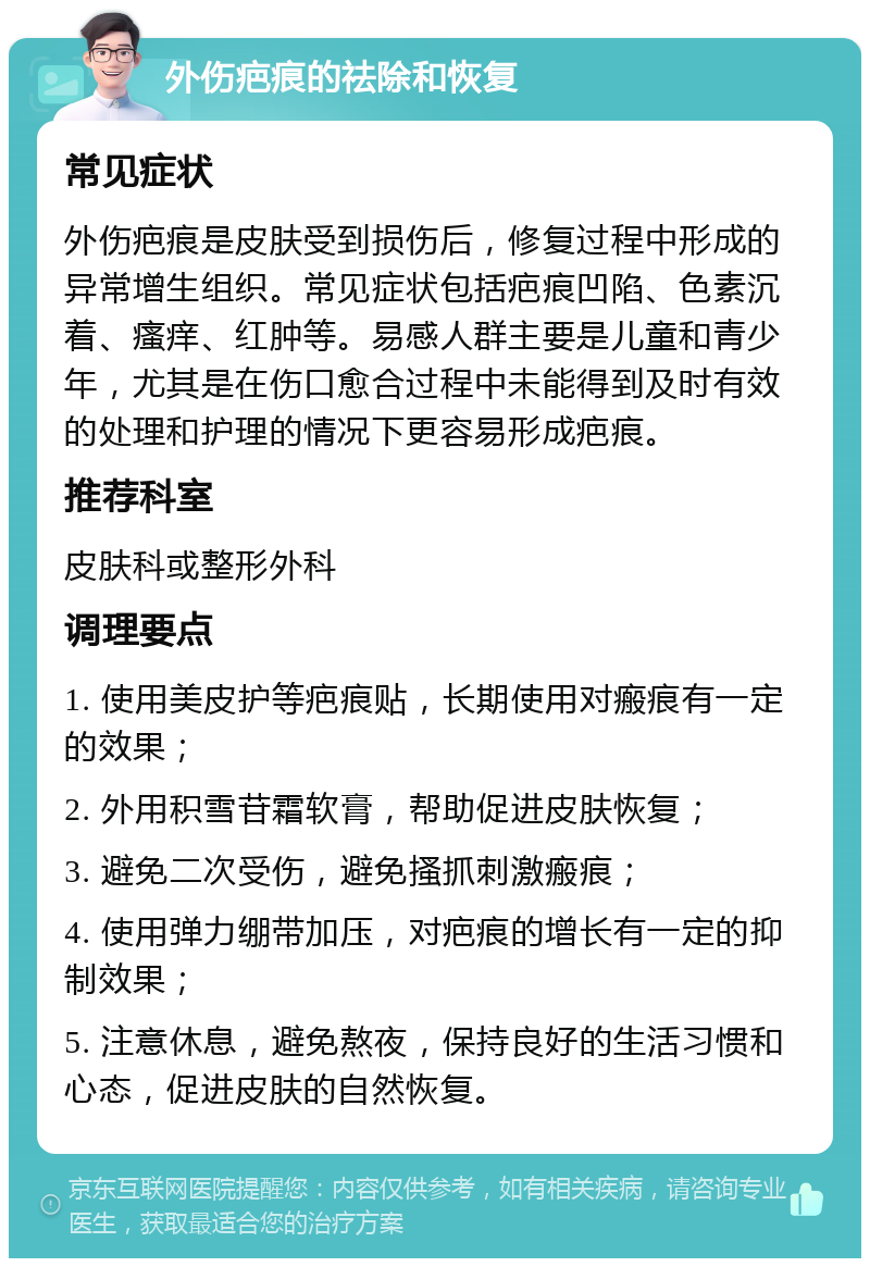 外伤疤痕的祛除和恢复 常见症状 外伤疤痕是皮肤受到损伤后，修复过程中形成的异常增生组织。常见症状包括疤痕凹陷、色素沉着、瘙痒、红肿等。易感人群主要是儿童和青少年，尤其是在伤口愈合过程中未能得到及时有效的处理和护理的情况下更容易形成疤痕。 推荐科室 皮肤科或整形外科 调理要点 1. 使用美皮护等疤痕贴，长期使用对瘢痕有一定的效果； 2. 外用积雪苷霜软膏，帮助促进皮肤恢复； 3. 避免二次受伤，避免搔抓刺激瘢痕； 4. 使用弹力绷带加压，对疤痕的增长有一定的抑制效果； 5. 注意休息，避免熬夜，保持良好的生活习惯和心态，促进皮肤的自然恢复。