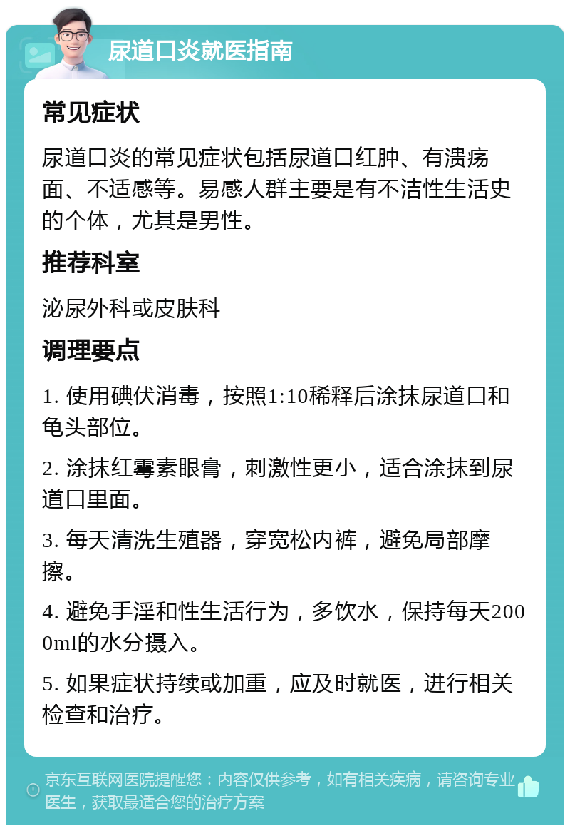 尿道口炎就医指南 常见症状 尿道口炎的常见症状包括尿道口红肿、有溃疡面、不适感等。易感人群主要是有不洁性生活史的个体，尤其是男性。 推荐科室 泌尿外科或皮肤科 调理要点 1. 使用碘伏消毒，按照1:10稀释后涂抹尿道口和龟头部位。 2. 涂抹红霉素眼膏，刺激性更小，适合涂抹到尿道口里面。 3. 每天清洗生殖器，穿宽松内裤，避免局部摩擦。 4. 避免手淫和性生活行为，多饮水，保持每天2000ml的水分摄入。 5. 如果症状持续或加重，应及时就医，进行相关检查和治疗。