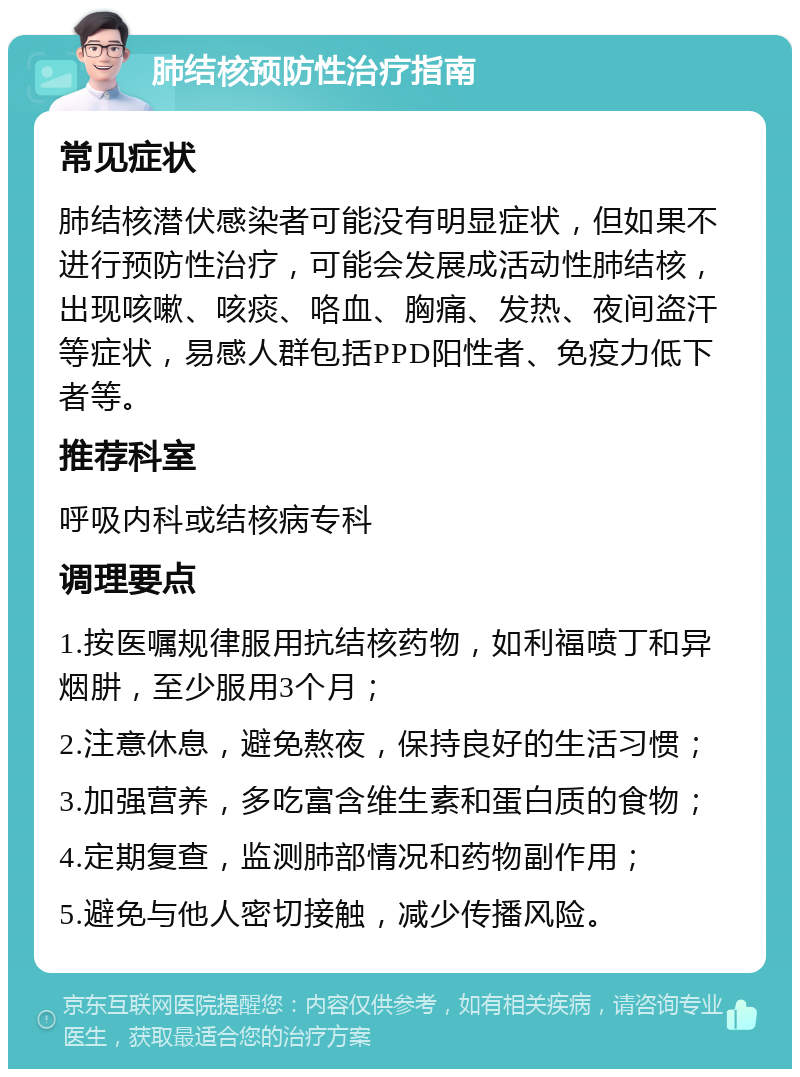 肺结核预防性治疗指南 常见症状 肺结核潜伏感染者可能没有明显症状，但如果不进行预防性治疗，可能会发展成活动性肺结核，出现咳嗽、咳痰、咯血、胸痛、发热、夜间盗汗等症状，易感人群包括PPD阳性者、免疫力低下者等。 推荐科室 呼吸内科或结核病专科 调理要点 1.按医嘱规律服用抗结核药物，如利福喷丁和异烟肼，至少服用3个月； 2.注意休息，避免熬夜，保持良好的生活习惯； 3.加强营养，多吃富含维生素和蛋白质的食物； 4.定期复查，监测肺部情况和药物副作用； 5.避免与他人密切接触，减少传播风险。