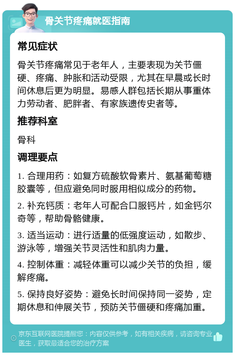 骨关节疼痛就医指南 常见症状 骨关节疼痛常见于老年人，主要表现为关节僵硬、疼痛、肿胀和活动受限，尤其在早晨或长时间休息后更为明显。易感人群包括长期从事重体力劳动者、肥胖者、有家族遗传史者等。 推荐科室 骨科 调理要点 1. 合理用药：如复方硫酸软骨素片、氨基葡萄糖胶囊等，但应避免同时服用相似成分的药物。 2. 补充钙质：老年人可配合口服钙片，如金钙尔奇等，帮助骨骼健康。 3. 适当运动：进行适量的低强度运动，如散步、游泳等，增强关节灵活性和肌肉力量。 4. 控制体重：减轻体重可以减少关节的负担，缓解疼痛。 5. 保持良好姿势：避免长时间保持同一姿势，定期休息和伸展关节，预防关节僵硬和疼痛加重。