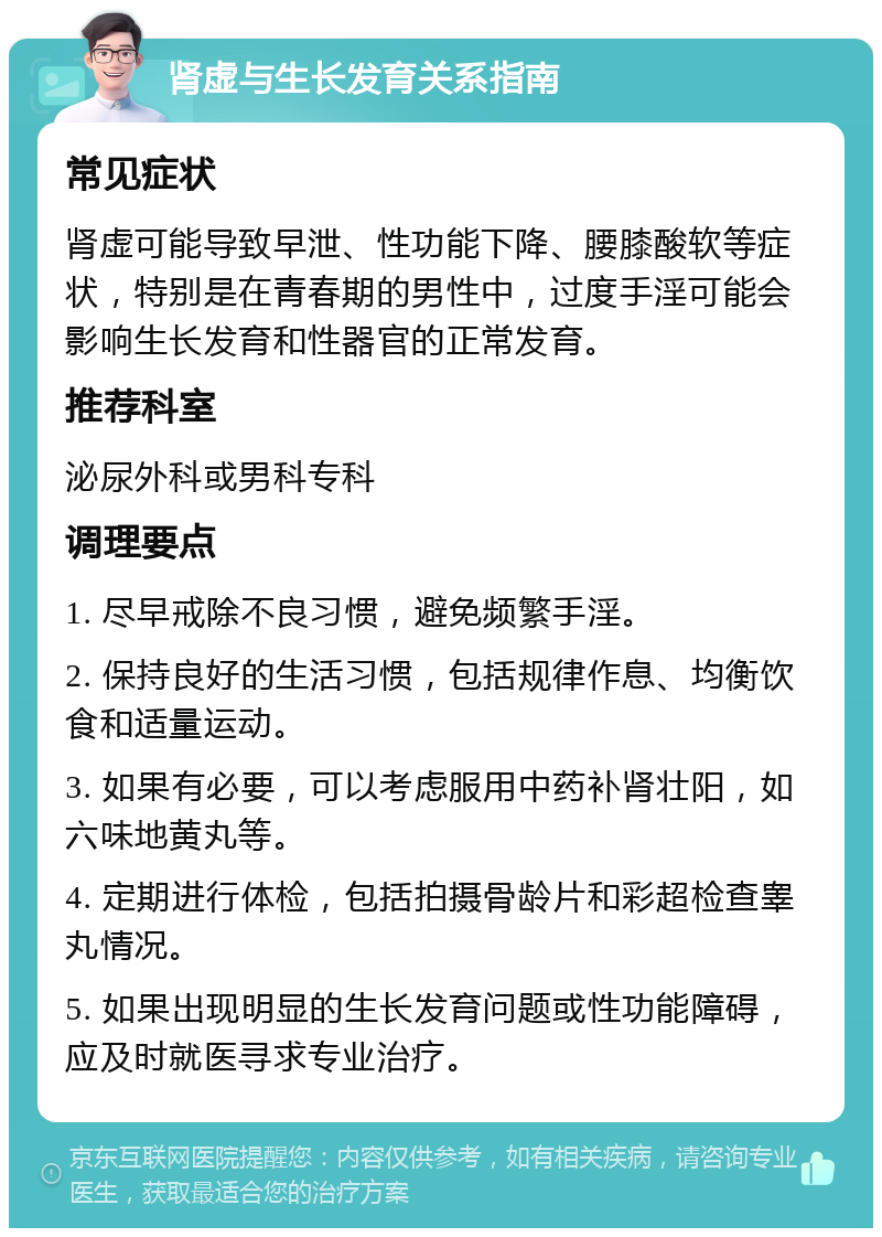 肾虚与生长发育关系指南 常见症状 肾虚可能导致早泄、性功能下降、腰膝酸软等症状，特别是在青春期的男性中，过度手淫可能会影响生长发育和性器官的正常发育。 推荐科室 泌尿外科或男科专科 调理要点 1. 尽早戒除不良习惯，避免频繁手淫。 2. 保持良好的生活习惯，包括规律作息、均衡饮食和适量运动。 3. 如果有必要，可以考虑服用中药补肾壮阳，如六味地黄丸等。 4. 定期进行体检，包括拍摄骨龄片和彩超检查睾丸情况。 5. 如果出现明显的生长发育问题或性功能障碍，应及时就医寻求专业治疗。