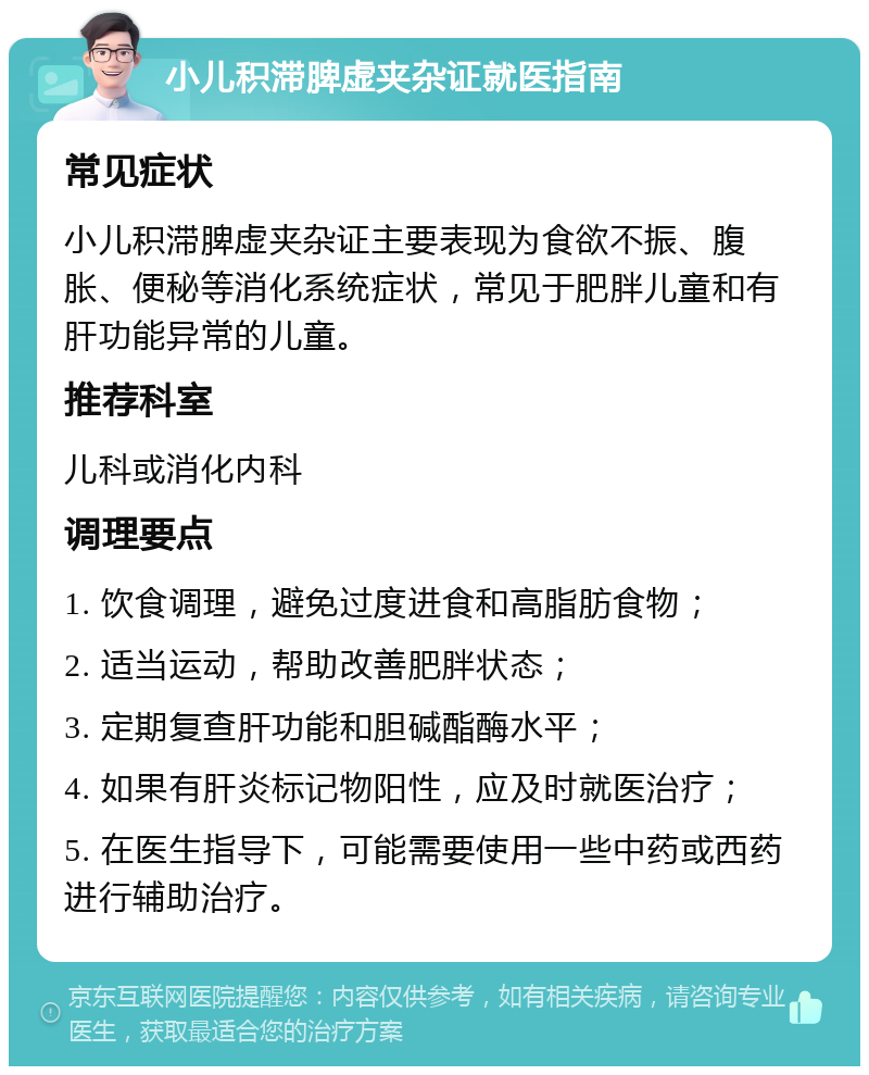 小儿积滞脾虚夹杂证就医指南 常见症状 小儿积滞脾虚夹杂证主要表现为食欲不振、腹胀、便秘等消化系统症状，常见于肥胖儿童和有肝功能异常的儿童。 推荐科室 儿科或消化内科 调理要点 1. 饮食调理，避免过度进食和高脂肪食物； 2. 适当运动，帮助改善肥胖状态； 3. 定期复查肝功能和胆碱酯酶水平； 4. 如果有肝炎标记物阳性，应及时就医治疗； 5. 在医生指导下，可能需要使用一些中药或西药进行辅助治疗。