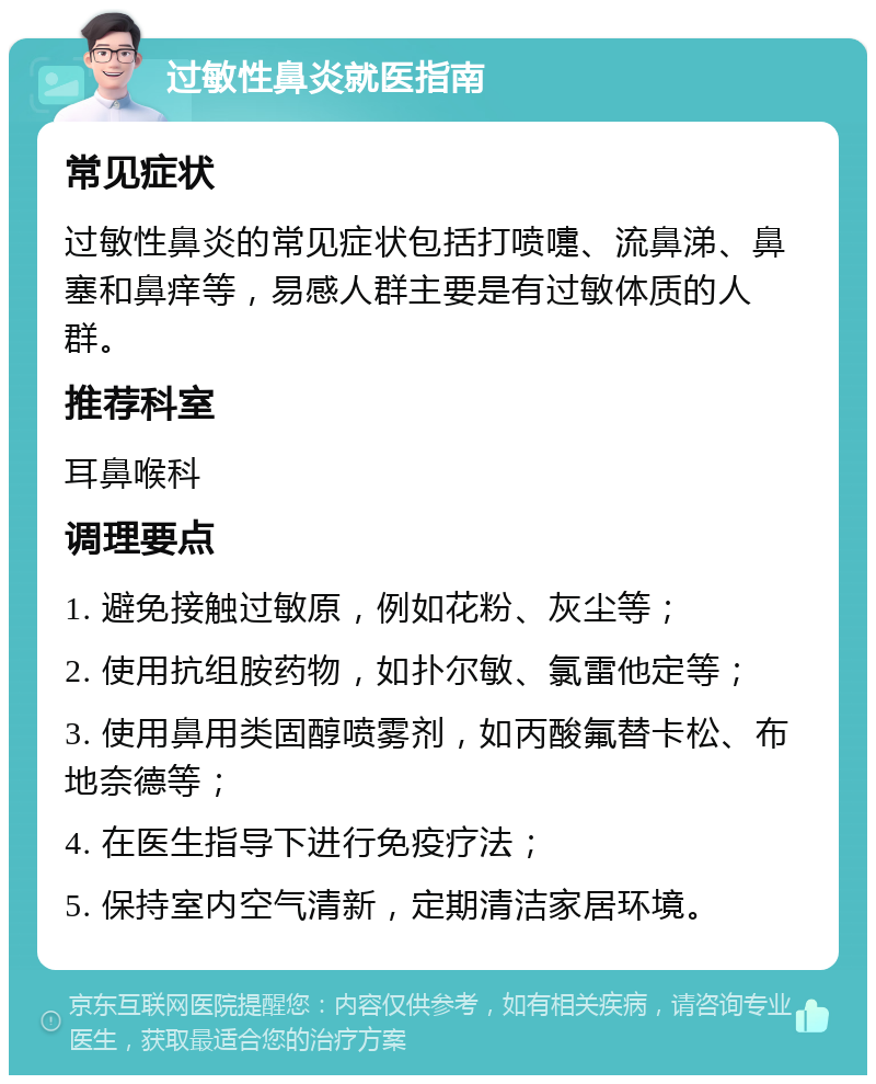 过敏性鼻炎就医指南 常见症状 过敏性鼻炎的常见症状包括打喷嚏、流鼻涕、鼻塞和鼻痒等，易感人群主要是有过敏体质的人群。 推荐科室 耳鼻喉科 调理要点 1. 避免接触过敏原，例如花粉、灰尘等； 2. 使用抗组胺药物，如扑尔敏、氯雷他定等； 3. 使用鼻用类固醇喷雾剂，如丙酸氟替卡松、布地奈德等； 4. 在医生指导下进行免疫疗法； 5. 保持室内空气清新，定期清洁家居环境。