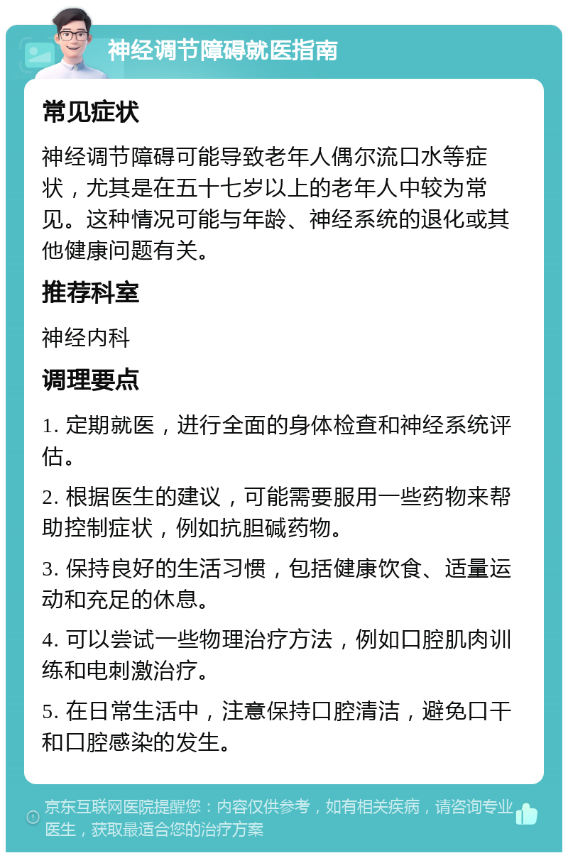 神经调节障碍就医指南 常见症状 神经调节障碍可能导致老年人偶尔流口水等症状，尤其是在五十七岁以上的老年人中较为常见。这种情况可能与年龄、神经系统的退化或其他健康问题有关。 推荐科室 神经内科 调理要点 1. 定期就医，进行全面的身体检查和神经系统评估。 2. 根据医生的建议，可能需要服用一些药物来帮助控制症状，例如抗胆碱药物。 3. 保持良好的生活习惯，包括健康饮食、适量运动和充足的休息。 4. 可以尝试一些物理治疗方法，例如口腔肌肉训练和电刺激治疗。 5. 在日常生活中，注意保持口腔清洁，避免口干和口腔感染的发生。