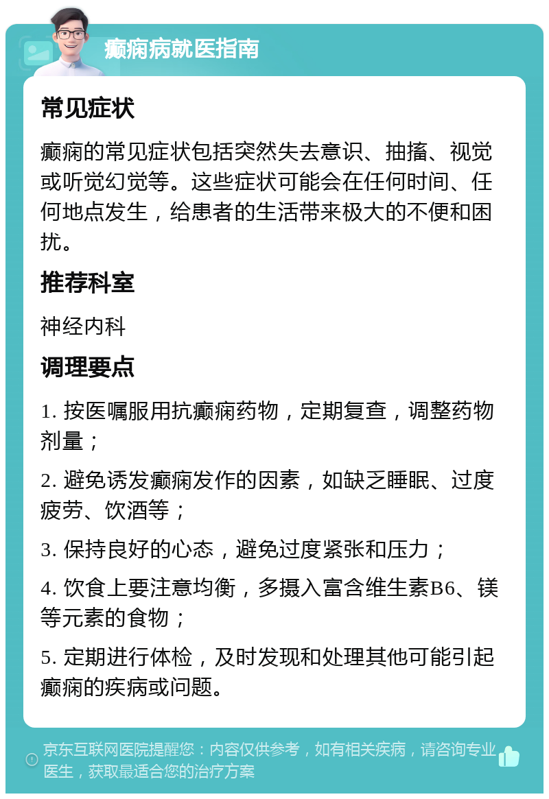 癫痫病就医指南 常见症状 癫痫的常见症状包括突然失去意识、抽搐、视觉或听觉幻觉等。这些症状可能会在任何时间、任何地点发生，给患者的生活带来极大的不便和困扰。 推荐科室 神经内科 调理要点 1. 按医嘱服用抗癫痫药物，定期复查，调整药物剂量； 2. 避免诱发癫痫发作的因素，如缺乏睡眠、过度疲劳、饮酒等； 3. 保持良好的心态，避免过度紧张和压力； 4. 饮食上要注意均衡，多摄入富含维生素B6、镁等元素的食物； 5. 定期进行体检，及时发现和处理其他可能引起癫痫的疾病或问题。