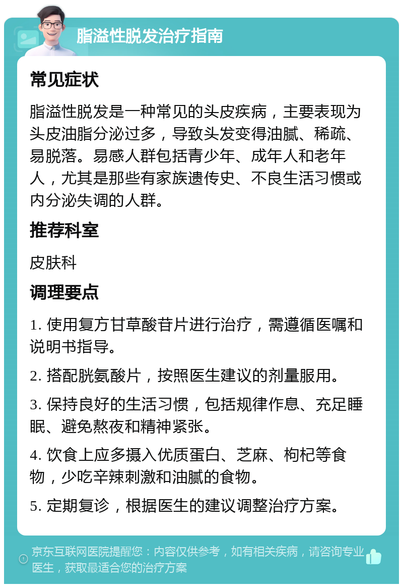 脂溢性脱发治疗指南 常见症状 脂溢性脱发是一种常见的头皮疾病，主要表现为头皮油脂分泌过多，导致头发变得油腻、稀疏、易脱落。易感人群包括青少年、成年人和老年人，尤其是那些有家族遗传史、不良生活习惯或内分泌失调的人群。 推荐科室 皮肤科 调理要点 1. 使用复方甘草酸苷片进行治疗，需遵循医嘱和说明书指导。 2. 搭配胱氨酸片，按照医生建议的剂量服用。 3. 保持良好的生活习惯，包括规律作息、充足睡眠、避免熬夜和精神紧张。 4. 饮食上应多摄入优质蛋白、芝麻、枸杞等食物，少吃辛辣刺激和油腻的食物。 5. 定期复诊，根据医生的建议调整治疗方案。