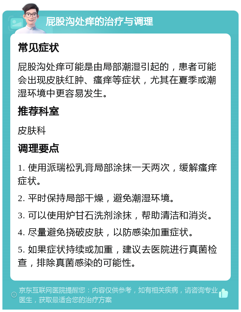 屁股沟处痒的治疗与调理 常见症状 屁股沟处痒可能是由局部潮湿引起的，患者可能会出现皮肤红肿、瘙痒等症状，尤其在夏季或潮湿环境中更容易发生。 推荐科室 皮肤科 调理要点 1. 使用派瑞松乳膏局部涂抹一天两次，缓解瘙痒症状。 2. 平时保持局部干燥，避免潮湿环境。 3. 可以使用炉甘石洗剂涂抹，帮助清洁和消炎。 4. 尽量避免挠破皮肤，以防感染加重症状。 5. 如果症状持续或加重，建议去医院进行真菌检查，排除真菌感染的可能性。