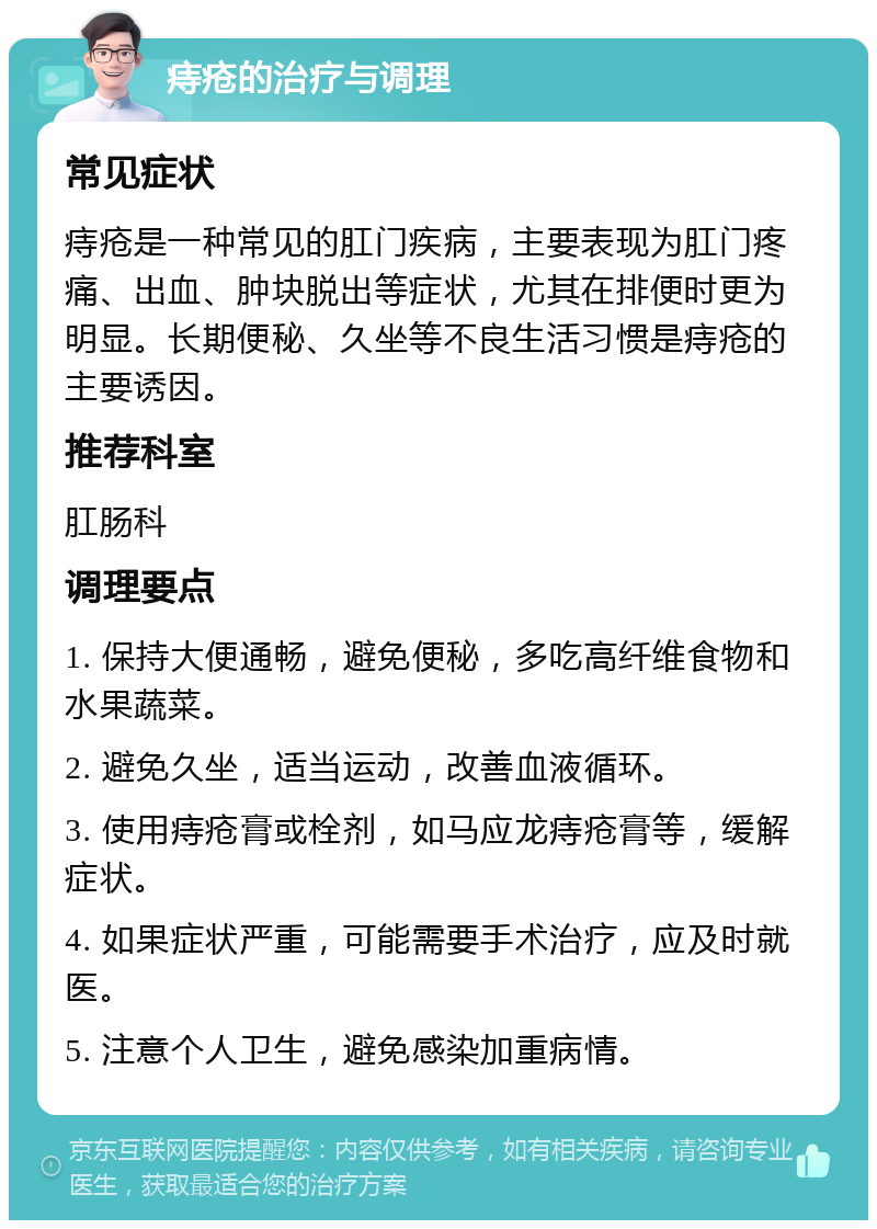 痔疮的治疗与调理 常见症状 痔疮是一种常见的肛门疾病，主要表现为肛门疼痛、出血、肿块脱出等症状，尤其在排便时更为明显。长期便秘、久坐等不良生活习惯是痔疮的主要诱因。 推荐科室 肛肠科 调理要点 1. 保持大便通畅，避免便秘，多吃高纤维食物和水果蔬菜。 2. 避免久坐，适当运动，改善血液循环。 3. 使用痔疮膏或栓剂，如马应龙痔疮膏等，缓解症状。 4. 如果症状严重，可能需要手术治疗，应及时就医。 5. 注意个人卫生，避免感染加重病情。