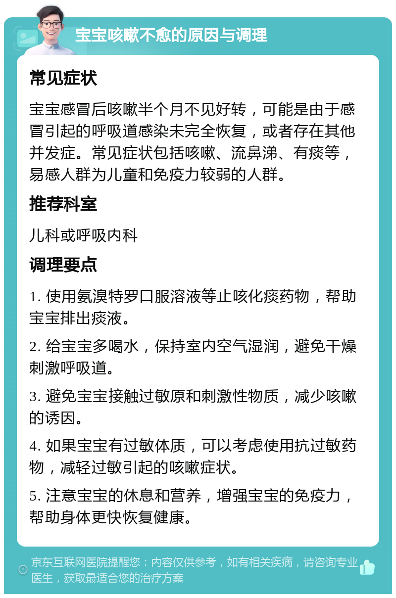 宝宝咳嗽不愈的原因与调理 常见症状 宝宝感冒后咳嗽半个月不见好转，可能是由于感冒引起的呼吸道感染未完全恢复，或者存在其他并发症。常见症状包括咳嗽、流鼻涕、有痰等，易感人群为儿童和免疫力较弱的人群。 推荐科室 儿科或呼吸内科 调理要点 1. 使用氨溴特罗口服溶液等止咳化痰药物，帮助宝宝排出痰液。 2. 给宝宝多喝水，保持室内空气湿润，避免干燥刺激呼吸道。 3. 避免宝宝接触过敏原和刺激性物质，减少咳嗽的诱因。 4. 如果宝宝有过敏体质，可以考虑使用抗过敏药物，减轻过敏引起的咳嗽症状。 5. 注意宝宝的休息和营养，增强宝宝的免疫力，帮助身体更快恢复健康。