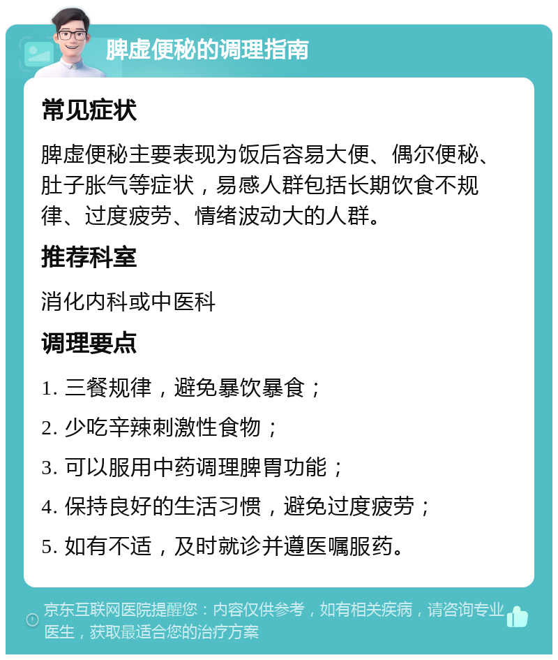 脾虚便秘的调理指南 常见症状 脾虚便秘主要表现为饭后容易大便、偶尔便秘、肚子胀气等症状，易感人群包括长期饮食不规律、过度疲劳、情绪波动大的人群。 推荐科室 消化内科或中医科 调理要点 1. 三餐规律，避免暴饮暴食； 2. 少吃辛辣刺激性食物； 3. 可以服用中药调理脾胃功能； 4. 保持良好的生活习惯，避免过度疲劳； 5. 如有不适，及时就诊并遵医嘱服药。