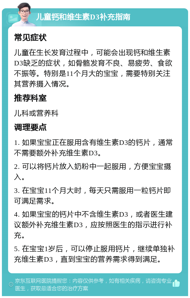 儿童钙和维生素D3补充指南 常见症状 儿童在生长发育过程中，可能会出现钙和维生素D3缺乏的症状，如骨骼发育不良、易疲劳、食欲不振等。特别是11个月大的宝宝，需要特别关注其营养摄入情况。 推荐科室 儿科或营养科 调理要点 1. 如果宝宝正在服用含有维生素D3的钙片，通常不需要额外补充维生素D3。 2. 可以将钙片放入奶粉中一起服用，方便宝宝摄入。 3. 在宝宝11个月大时，每天只需服用一粒钙片即可满足需求。 4. 如果宝宝的钙片中不含维生素D3，或者医生建议额外补充维生素D3，应按照医生的指示进行补充。 5. 在宝宝1岁后，可以停止服用钙片，继续单独补充维生素D3，直到宝宝的营养需求得到满足。