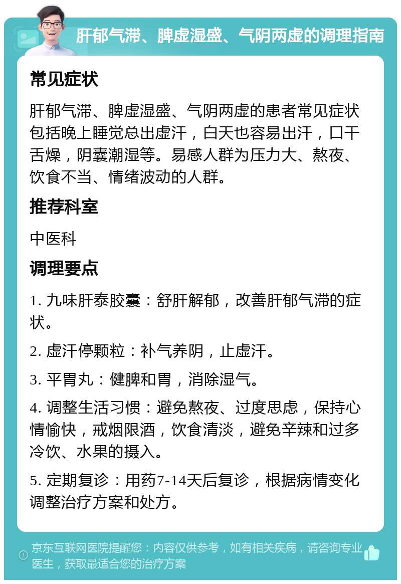 肝郁气滞、脾虚湿盛、气阴两虚的调理指南 常见症状 肝郁气滞、脾虚湿盛、气阴两虚的患者常见症状包括晚上睡觉总出虚汗，白天也容易出汗，口干舌燥，阴囊潮湿等。易感人群为压力大、熬夜、饮食不当、情绪波动的人群。 推荐科室 中医科 调理要点 1. 九味肝泰胶囊：舒肝解郁，改善肝郁气滞的症状。 2. 虚汗停颗粒：补气养阴，止虚汗。 3. 平胃丸：健脾和胃，消除湿气。 4. 调整生活习惯：避免熬夜、过度思虑，保持心情愉快，戒烟限酒，饮食清淡，避免辛辣和过多冷饮、水果的摄入。 5. 定期复诊：用药7-14天后复诊，根据病情变化调整治疗方案和处方。