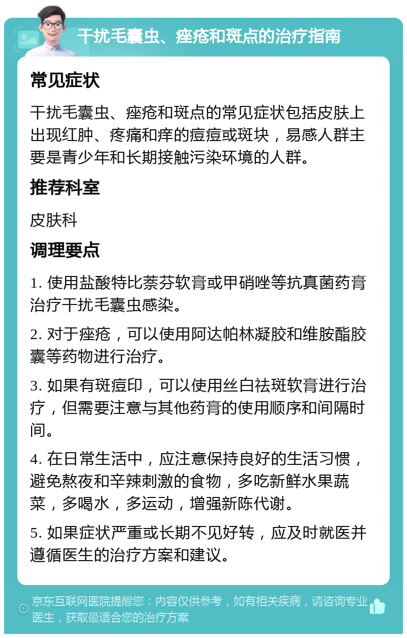 干扰毛囊虫、痤疮和斑点的治疗指南 常见症状 干扰毛囊虫、痤疮和斑点的常见症状包括皮肤上出现红肿、疼痛和痒的痘痘或斑块，易感人群主要是青少年和长期接触污染环境的人群。 推荐科室 皮肤科 调理要点 1. 使用盐酸特比萘芬软膏或甲硝唑等抗真菌药膏治疗干扰毛囊虫感染。 2. 对于痤疮，可以使用阿达帕林凝胶和维胺酯胶囊等药物进行治疗。 3. 如果有斑痘印，可以使用丝白祛斑软膏进行治疗，但需要注意与其他药膏的使用顺序和间隔时间。 4. 在日常生活中，应注意保持良好的生活习惯，避免熬夜和辛辣刺激的食物，多吃新鲜水果蔬菜，多喝水，多运动，增强新陈代谢。 5. 如果症状严重或长期不见好转，应及时就医并遵循医生的治疗方案和建议。