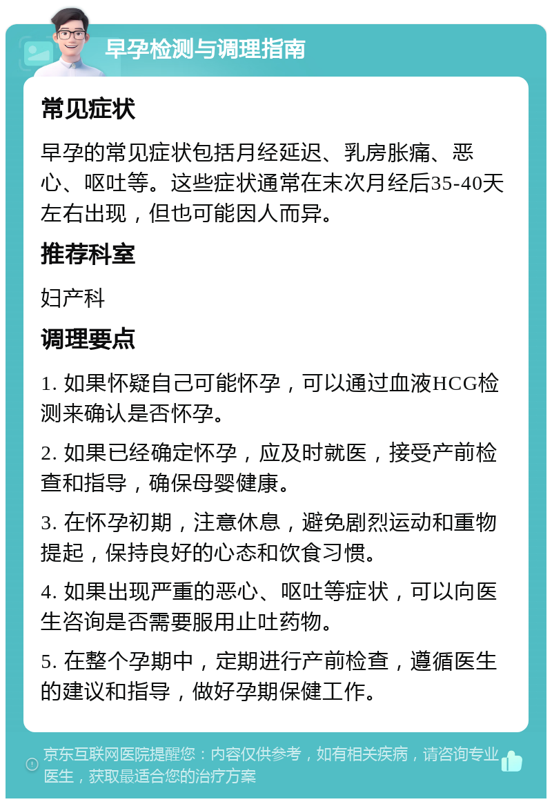 早孕检测与调理指南 常见症状 早孕的常见症状包括月经延迟、乳房胀痛、恶心、呕吐等。这些症状通常在末次月经后35-40天左右出现，但也可能因人而异。 推荐科室 妇产科 调理要点 1. 如果怀疑自己可能怀孕，可以通过血液HCG检测来确认是否怀孕。 2. 如果已经确定怀孕，应及时就医，接受产前检查和指导，确保母婴健康。 3. 在怀孕初期，注意休息，避免剧烈运动和重物提起，保持良好的心态和饮食习惯。 4. 如果出现严重的恶心、呕吐等症状，可以向医生咨询是否需要服用止吐药物。 5. 在整个孕期中，定期进行产前检查，遵循医生的建议和指导，做好孕期保健工作。