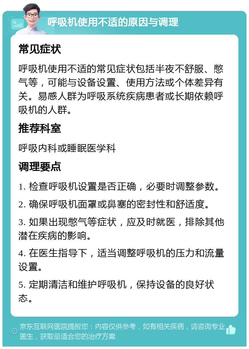 呼吸机使用不适的原因与调理 常见症状 呼吸机使用不适的常见症状包括半夜不舒服、憋气等，可能与设备设置、使用方法或个体差异有关。易感人群为呼吸系统疾病患者或长期依赖呼吸机的人群。 推荐科室 呼吸内科或睡眠医学科 调理要点 1. 检查呼吸机设置是否正确，必要时调整参数。 2. 确保呼吸机面罩或鼻塞的密封性和舒适度。 3. 如果出现憋气等症状，应及时就医，排除其他潜在疾病的影响。 4. 在医生指导下，适当调整呼吸机的压力和流量设置。 5. 定期清洁和维护呼吸机，保持设备的良好状态。