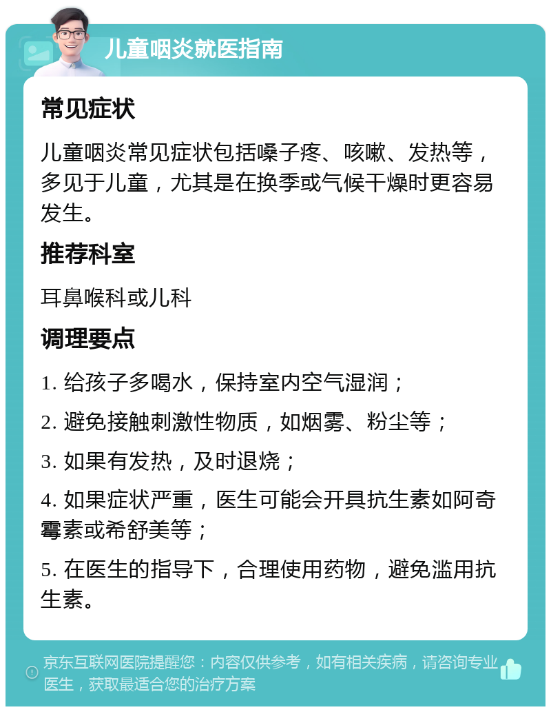 儿童咽炎就医指南 常见症状 儿童咽炎常见症状包括嗓子疼、咳嗽、发热等，多见于儿童，尤其是在换季或气候干燥时更容易发生。 推荐科室 耳鼻喉科或儿科 调理要点 1. 给孩子多喝水，保持室内空气湿润； 2. 避免接触刺激性物质，如烟雾、粉尘等； 3. 如果有发热，及时退烧； 4. 如果症状严重，医生可能会开具抗生素如阿奇霉素或希舒美等； 5. 在医生的指导下，合理使用药物，避免滥用抗生素。