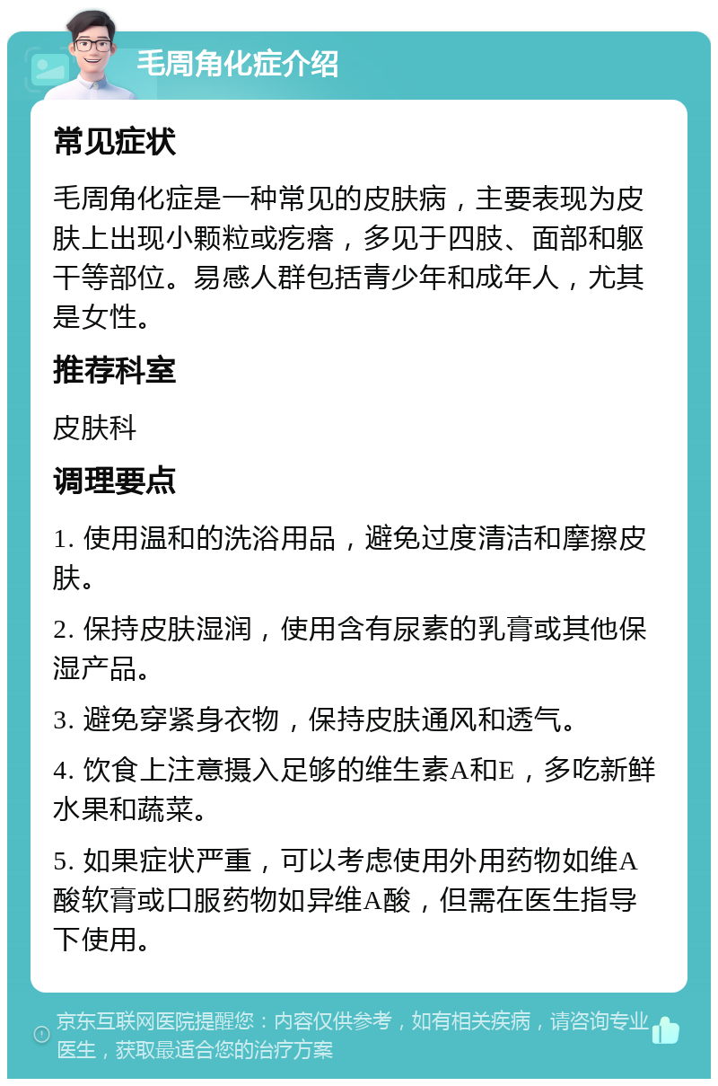 毛周角化症介绍 常见症状 毛周角化症是一种常见的皮肤病，主要表现为皮肤上出现小颗粒或疙瘩，多见于四肢、面部和躯干等部位。易感人群包括青少年和成年人，尤其是女性。 推荐科室 皮肤科 调理要点 1. 使用温和的洗浴用品，避免过度清洁和摩擦皮肤。 2. 保持皮肤湿润，使用含有尿素的乳膏或其他保湿产品。 3. 避免穿紧身衣物，保持皮肤通风和透气。 4. 饮食上注意摄入足够的维生素A和E，多吃新鲜水果和蔬菜。 5. 如果症状严重，可以考虑使用外用药物如维A酸软膏或口服药物如异维A酸，但需在医生指导下使用。