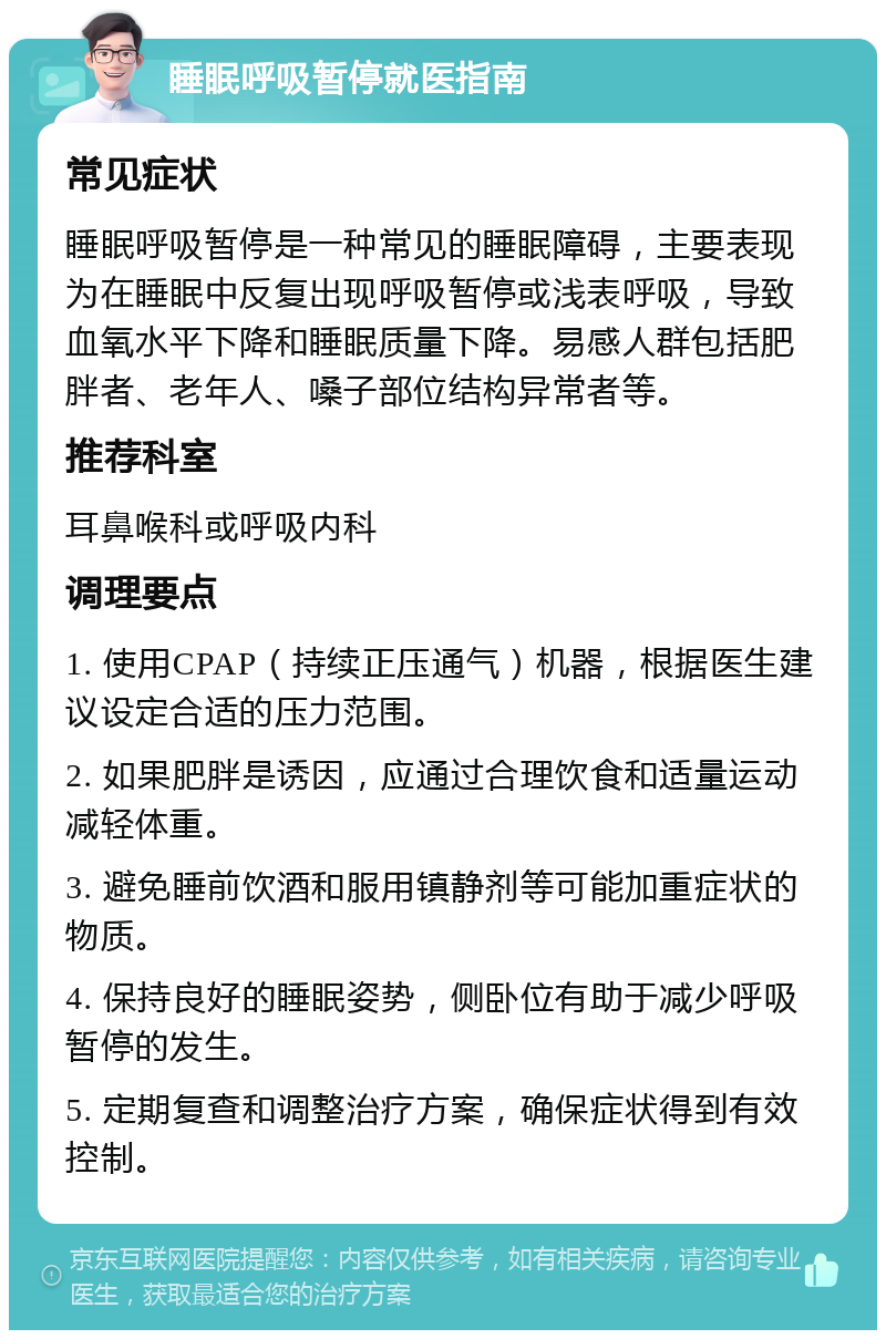 睡眠呼吸暂停就医指南 常见症状 睡眠呼吸暂停是一种常见的睡眠障碍，主要表现为在睡眠中反复出现呼吸暂停或浅表呼吸，导致血氧水平下降和睡眠质量下降。易感人群包括肥胖者、老年人、嗓子部位结构异常者等。 推荐科室 耳鼻喉科或呼吸内科 调理要点 1. 使用CPAP（持续正压通气）机器，根据医生建议设定合适的压力范围。 2. 如果肥胖是诱因，应通过合理饮食和适量运动减轻体重。 3. 避免睡前饮酒和服用镇静剂等可能加重症状的物质。 4. 保持良好的睡眠姿势，侧卧位有助于减少呼吸暂停的发生。 5. 定期复查和调整治疗方案，确保症状得到有效控制。