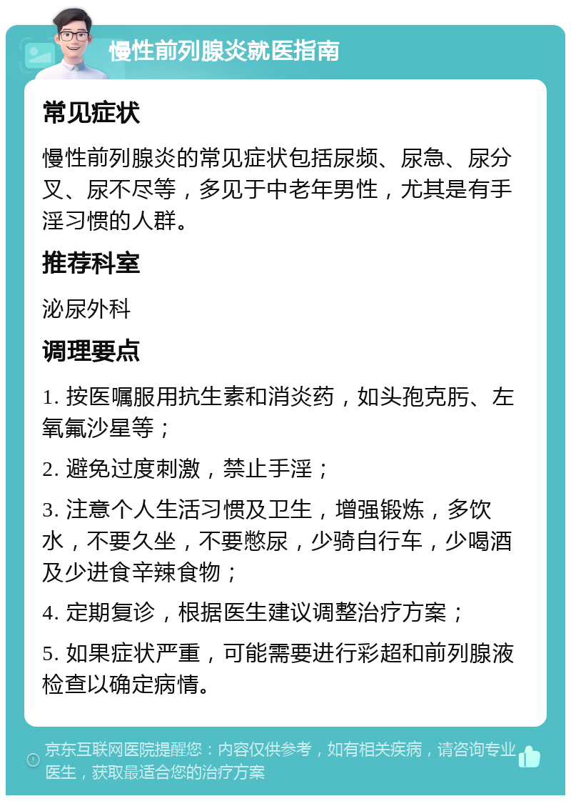 慢性前列腺炎就医指南 常见症状 慢性前列腺炎的常见症状包括尿频、尿急、尿分叉、尿不尽等，多见于中老年男性，尤其是有手淫习惯的人群。 推荐科室 泌尿外科 调理要点 1. 按医嘱服用抗生素和消炎药，如头孢克肟、左氧氟沙星等； 2. 避免过度刺激，禁止手淫； 3. 注意个人生活习惯及卫生，增强锻炼，多饮水，不要久坐，不要憋尿，少骑自行车，少喝酒及少进食辛辣食物； 4. 定期复诊，根据医生建议调整治疗方案； 5. 如果症状严重，可能需要进行彩超和前列腺液检查以确定病情。