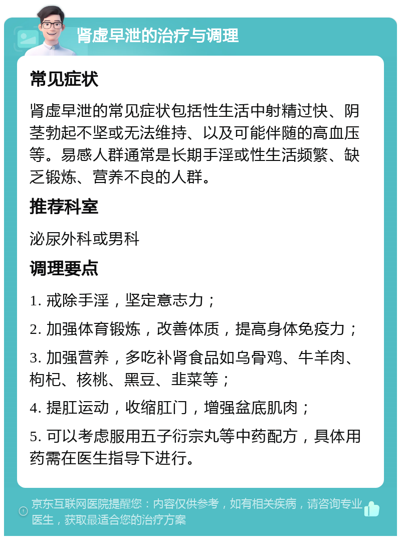 肾虚早泄的治疗与调理 常见症状 肾虚早泄的常见症状包括性生活中射精过快、阴茎勃起不坚或无法维持、以及可能伴随的高血压等。易感人群通常是长期手淫或性生活频繁、缺乏锻炼、营养不良的人群。 推荐科室 泌尿外科或男科 调理要点 1. 戒除手淫，坚定意志力； 2. 加强体育锻炼，改善体质，提高身体免疫力； 3. 加强营养，多吃补肾食品如乌骨鸡、牛羊肉、枸杞、核桃、黑豆、韭菜等； 4. 提肛运动，收缩肛门，增强盆底肌肉； 5. 可以考虑服用五子衍宗丸等中药配方，具体用药需在医生指导下进行。