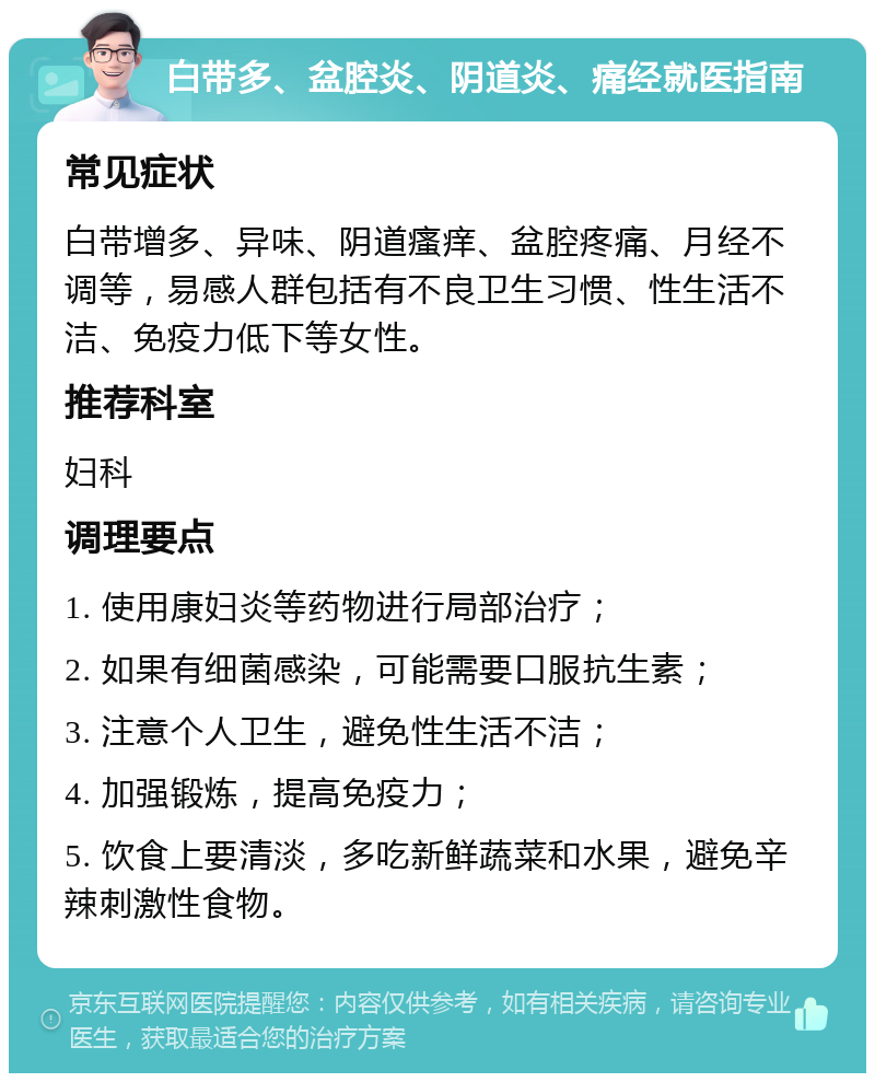 白带多、盆腔炎、阴道炎、痛经就医指南 常见症状 白带增多、异味、阴道瘙痒、盆腔疼痛、月经不调等，易感人群包括有不良卫生习惯、性生活不洁、免疫力低下等女性。 推荐科室 妇科 调理要点 1. 使用康妇炎等药物进行局部治疗； 2. 如果有细菌感染，可能需要口服抗生素； 3. 注意个人卫生，避免性生活不洁； 4. 加强锻炼，提高免疫力； 5. 饮食上要清淡，多吃新鲜蔬菜和水果，避免辛辣刺激性食物。