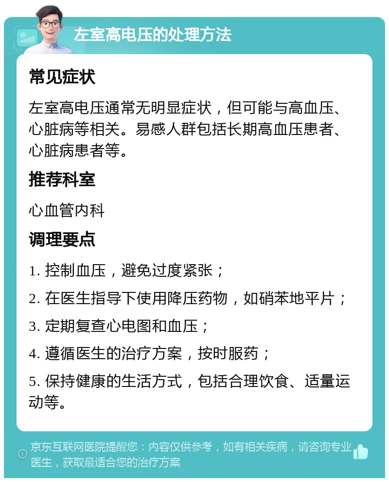 左室高电压的处理方法 常见症状 左室高电压通常无明显症状，但可能与高血压、心脏病等相关。易感人群包括长期高血压患者、心脏病患者等。 推荐科室 心血管内科 调理要点 1. 控制血压，避免过度紧张； 2. 在医生指导下使用降压药物，如硝苯地平片； 3. 定期复查心电图和血压； 4. 遵循医生的治疗方案，按时服药； 5. 保持健康的生活方式，包括合理饮食、适量运动等。