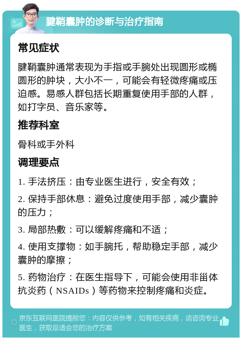 腱鞘囊肿的诊断与治疗指南 常见症状 腱鞘囊肿通常表现为手指或手腕处出现圆形或椭圆形的肿块，大小不一，可能会有轻微疼痛或压迫感。易感人群包括长期重复使用手部的人群，如打字员、音乐家等。 推荐科室 骨科或手外科 调理要点 1. 手法挤压：由专业医生进行，安全有效； 2. 保持手部休息：避免过度使用手部，减少囊肿的压力； 3. 局部热敷：可以缓解疼痛和不适； 4. 使用支撑物：如手腕托，帮助稳定手部，减少囊肿的摩擦； 5. 药物治疗：在医生指导下，可能会使用非甾体抗炎药（NSAIDs）等药物来控制疼痛和炎症。