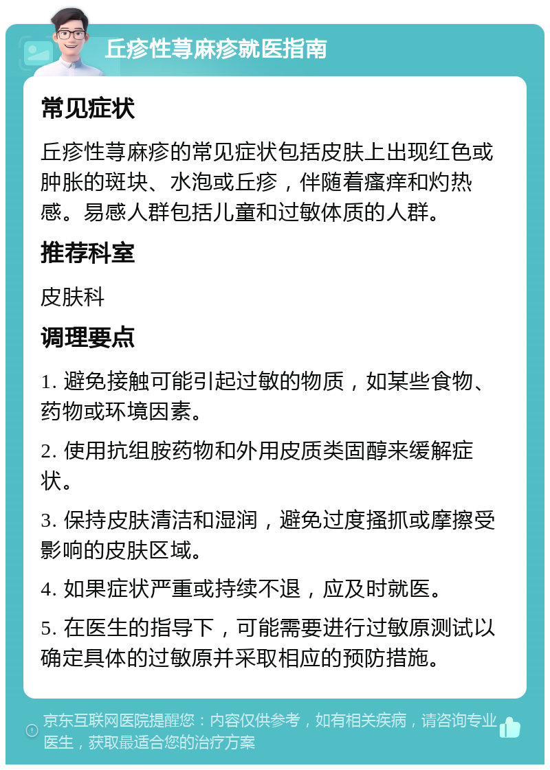 丘疹性荨麻疹就医指南 常见症状 丘疹性荨麻疹的常见症状包括皮肤上出现红色或肿胀的斑块、水泡或丘疹，伴随着瘙痒和灼热感。易感人群包括儿童和过敏体质的人群。 推荐科室 皮肤科 调理要点 1. 避免接触可能引起过敏的物质，如某些食物、药物或环境因素。 2. 使用抗组胺药物和外用皮质类固醇来缓解症状。 3. 保持皮肤清洁和湿润，避免过度搔抓或摩擦受影响的皮肤区域。 4. 如果症状严重或持续不退，应及时就医。 5. 在医生的指导下，可能需要进行过敏原测试以确定具体的过敏原并采取相应的预防措施。