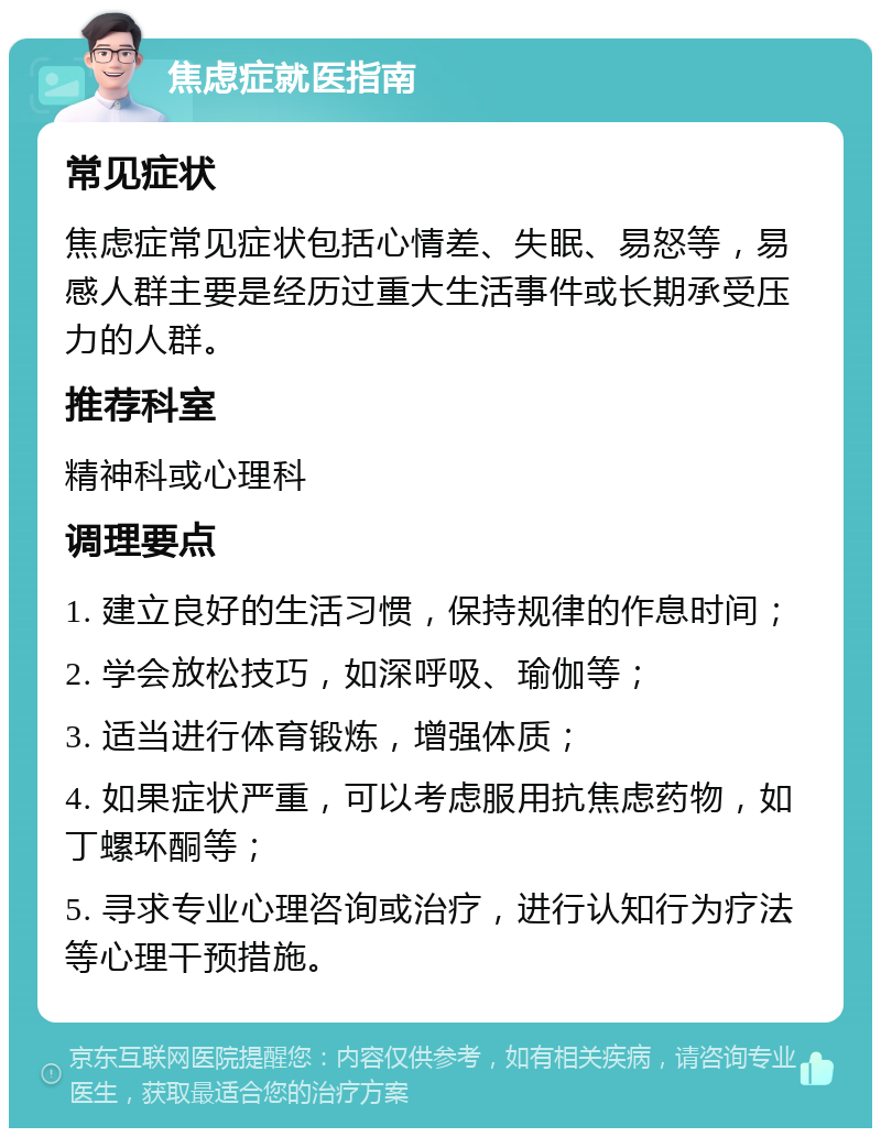 焦虑症就医指南 常见症状 焦虑症常见症状包括心情差、失眠、易怒等，易感人群主要是经历过重大生活事件或长期承受压力的人群。 推荐科室 精神科或心理科 调理要点 1. 建立良好的生活习惯，保持规律的作息时间； 2. 学会放松技巧，如深呼吸、瑜伽等； 3. 适当进行体育锻炼，增强体质； 4. 如果症状严重，可以考虑服用抗焦虑药物，如丁螺环酮等； 5. 寻求专业心理咨询或治疗，进行认知行为疗法等心理干预措施。