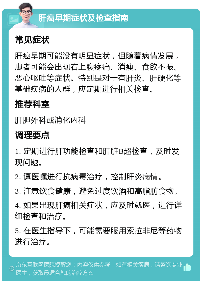 肝癌早期症状及检查指南 常见症状 肝癌早期可能没有明显症状，但随着病情发展，患者可能会出现右上腹疼痛、消瘦、食欲不振、恶心呕吐等症状。特别是对于有肝炎、肝硬化等基础疾病的人群，应定期进行相关检查。 推荐科室 肝胆外科或消化内科 调理要点 1. 定期进行肝功能检查和肝脏B超检查，及时发现问题。 2. 遵医嘱进行抗病毒治疗，控制肝炎病情。 3. 注意饮食健康，避免过度饮酒和高脂肪食物。 4. 如果出现肝癌相关症状，应及时就医，进行详细检查和治疗。 5. 在医生指导下，可能需要服用索拉非尼等药物进行治疗。