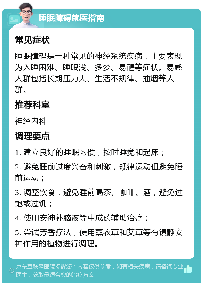 睡眠障碍就医指南 常见症状 睡眠障碍是一种常见的神经系统疾病，主要表现为入睡困难、睡眠浅、多梦、易醒等症状。易感人群包括长期压力大、生活不规律、抽烟等人群。 推荐科室 神经内科 调理要点 1. 建立良好的睡眠习惯，按时睡觉和起床； 2. 避免睡前过度兴奋和刺激，规律运动但避免睡前运动； 3. 调整饮食，避免睡前喝茶、咖啡、酒，避免过饱或过饥； 4. 使用安神补脑液等中成药辅助治疗； 5. 尝试芳香疗法，使用薰衣草和艾草等有镇静安神作用的植物进行调理。