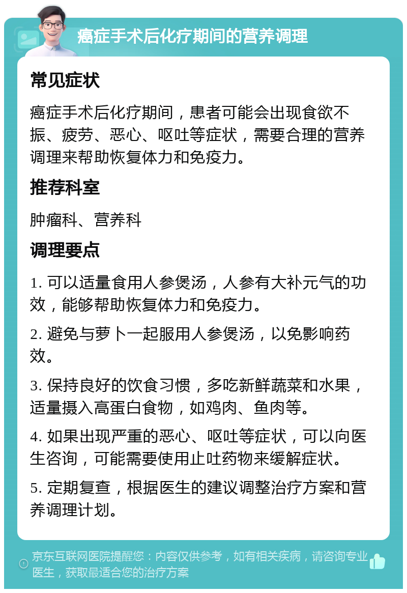 癌症手术后化疗期间的营养调理 常见症状 癌症手术后化疗期间，患者可能会出现食欲不振、疲劳、恶心、呕吐等症状，需要合理的营养调理来帮助恢复体力和免疫力。 推荐科室 肿瘤科、营养科 调理要点 1. 可以适量食用人参煲汤，人参有大补元气的功效，能够帮助恢复体力和免疫力。 2. 避免与萝卜一起服用人参煲汤，以免影响药效。 3. 保持良好的饮食习惯，多吃新鲜蔬菜和水果，适量摄入高蛋白食物，如鸡肉、鱼肉等。 4. 如果出现严重的恶心、呕吐等症状，可以向医生咨询，可能需要使用止吐药物来缓解症状。 5. 定期复查，根据医生的建议调整治疗方案和营养调理计划。