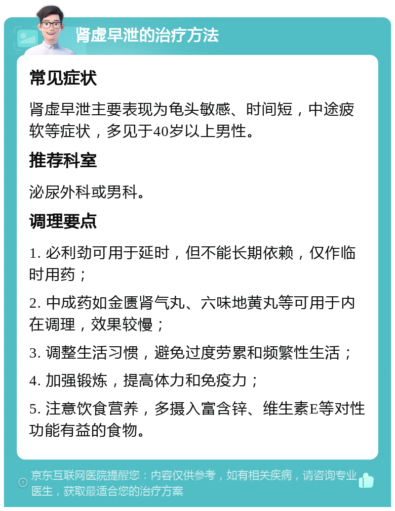 肾虚早泄的治疗方法 常见症状 肾虚早泄主要表现为龟头敏感、时间短，中途疲软等症状，多见于40岁以上男性。 推荐科室 泌尿外科或男科。 调理要点 1. 必利劲可用于延时，但不能长期依赖，仅作临时用药； 2. 中成药如金匮肾气丸、六味地黄丸等可用于内在调理，效果较慢； 3. 调整生活习惯，避免过度劳累和频繁性生活； 4. 加强锻炼，提高体力和免疫力； 5. 注意饮食营养，多摄入富含锌、维生素E等对性功能有益的食物。