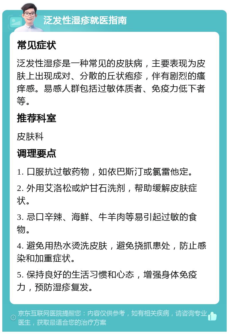 泛发性湿疹就医指南 常见症状 泛发性湿疹是一种常见的皮肤病，主要表现为皮肤上出现成对、分散的丘状疱疹，伴有剧烈的瘙痒感。易感人群包括过敏体质者、免疫力低下者等。 推荐科室 皮肤科 调理要点 1. 口服抗过敏药物，如依巴斯汀或氯雷他定。 2. 外用艾洛松或炉甘石洗剂，帮助缓解皮肤症状。 3. 忌口辛辣、海鲜、牛羊肉等易引起过敏的食物。 4. 避免用热水烫洗皮肤，避免挠抓患处，防止感染和加重症状。 5. 保持良好的生活习惯和心态，增强身体免疫力，预防湿疹复发。