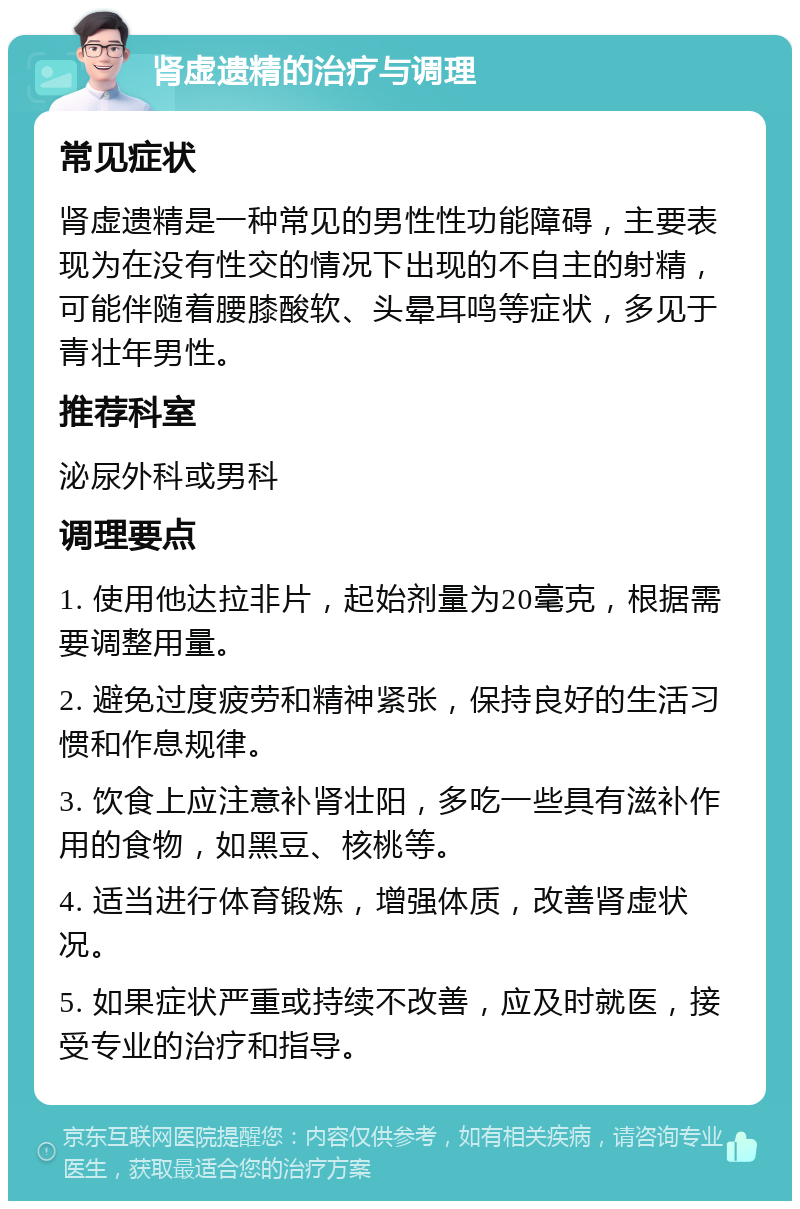 肾虚遗精的治疗与调理 常见症状 肾虚遗精是一种常见的男性性功能障碍，主要表现为在没有性交的情况下出现的不自主的射精，可能伴随着腰膝酸软、头晕耳鸣等症状，多见于青壮年男性。 推荐科室 泌尿外科或男科 调理要点 1. 使用他达拉非片，起始剂量为20毫克，根据需要调整用量。 2. 避免过度疲劳和精神紧张，保持良好的生活习惯和作息规律。 3. 饮食上应注意补肾壮阳，多吃一些具有滋补作用的食物，如黑豆、核桃等。 4. 适当进行体育锻炼，增强体质，改善肾虚状况。 5. 如果症状严重或持续不改善，应及时就医，接受专业的治疗和指导。