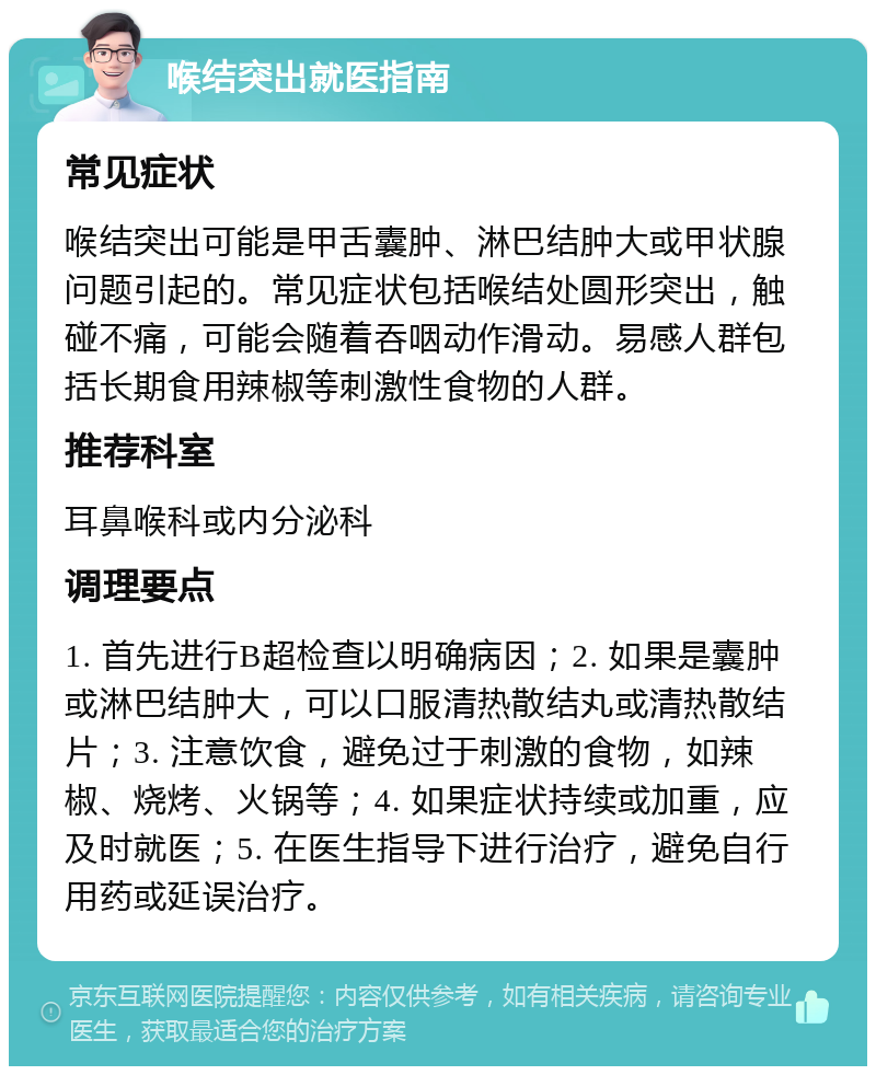 喉结突出就医指南 常见症状 喉结突出可能是甲舌囊肿、淋巴结肿大或甲状腺问题引起的。常见症状包括喉结处圆形突出，触碰不痛，可能会随着吞咽动作滑动。易感人群包括长期食用辣椒等刺激性食物的人群。 推荐科室 耳鼻喉科或内分泌科 调理要点 1. 首先进行B超检查以明确病因；2. 如果是囊肿或淋巴结肿大，可以口服清热散结丸或清热散结片；3. 注意饮食，避免过于刺激的食物，如辣椒、烧烤、火锅等；4. 如果症状持续或加重，应及时就医；5. 在医生指导下进行治疗，避免自行用药或延误治疗。