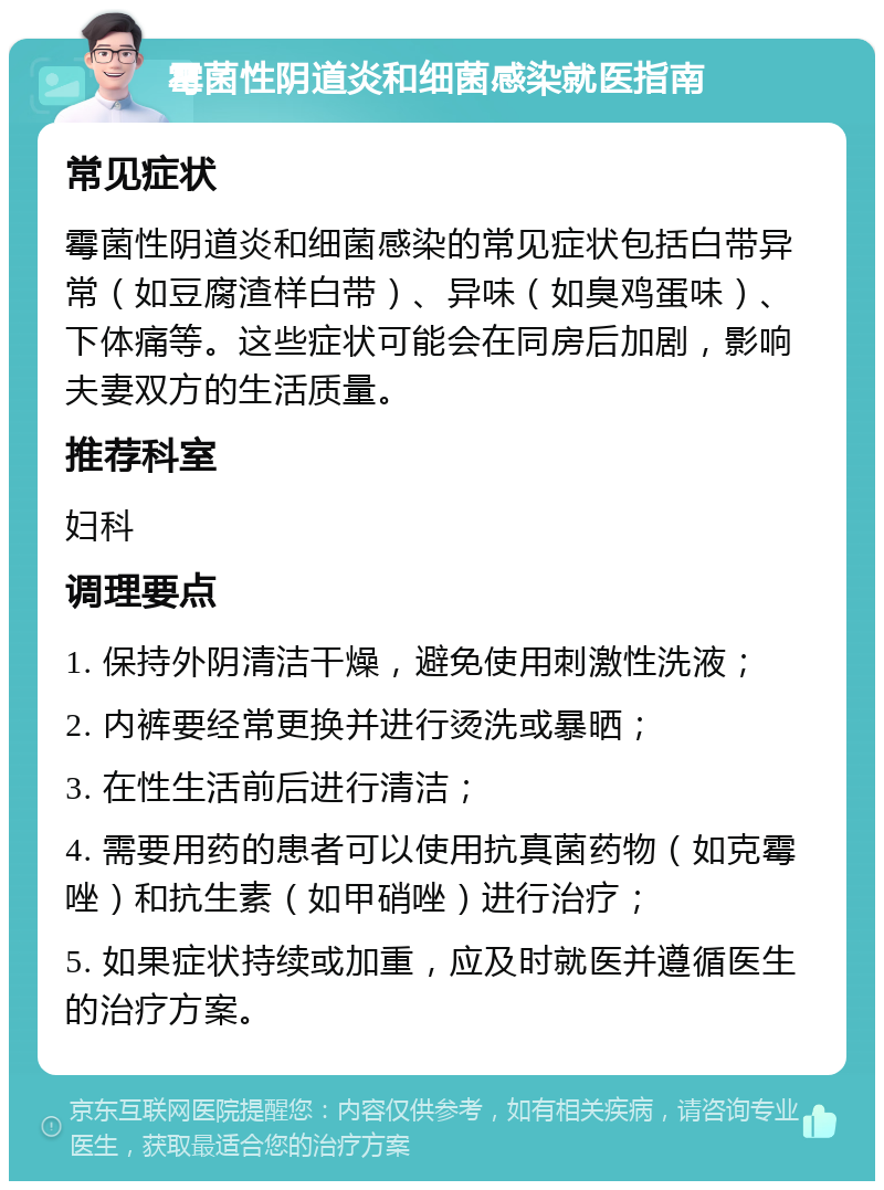 霉菌性阴道炎和细菌感染就医指南 常见症状 霉菌性阴道炎和细菌感染的常见症状包括白带异常（如豆腐渣样白带）、异味（如臭鸡蛋味）、下体痛等。这些症状可能会在同房后加剧，影响夫妻双方的生活质量。 推荐科室 妇科 调理要点 1. 保持外阴清洁干燥，避免使用刺激性洗液； 2. 内裤要经常更换并进行烫洗或暴晒； 3. 在性生活前后进行清洁； 4. 需要用药的患者可以使用抗真菌药物（如克霉唑）和抗生素（如甲硝唑）进行治疗； 5. 如果症状持续或加重，应及时就医并遵循医生的治疗方案。