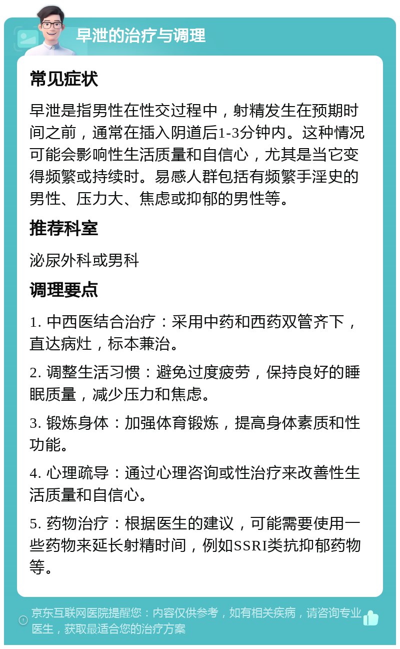 早泄的治疗与调理 常见症状 早泄是指男性在性交过程中，射精发生在预期时间之前，通常在插入阴道后1-3分钟内。这种情况可能会影响性生活质量和自信心，尤其是当它变得频繁或持续时。易感人群包括有频繁手淫史的男性、压力大、焦虑或抑郁的男性等。 推荐科室 泌尿外科或男科 调理要点 1. 中西医结合治疗：采用中药和西药双管齐下，直达病灶，标本兼治。 2. 调整生活习惯：避免过度疲劳，保持良好的睡眠质量，减少压力和焦虑。 3. 锻炼身体：加强体育锻炼，提高身体素质和性功能。 4. 心理疏导：通过心理咨询或性治疗来改善性生活质量和自信心。 5. 药物治疗：根据医生的建议，可能需要使用一些药物来延长射精时间，例如SSRI类抗抑郁药物等。