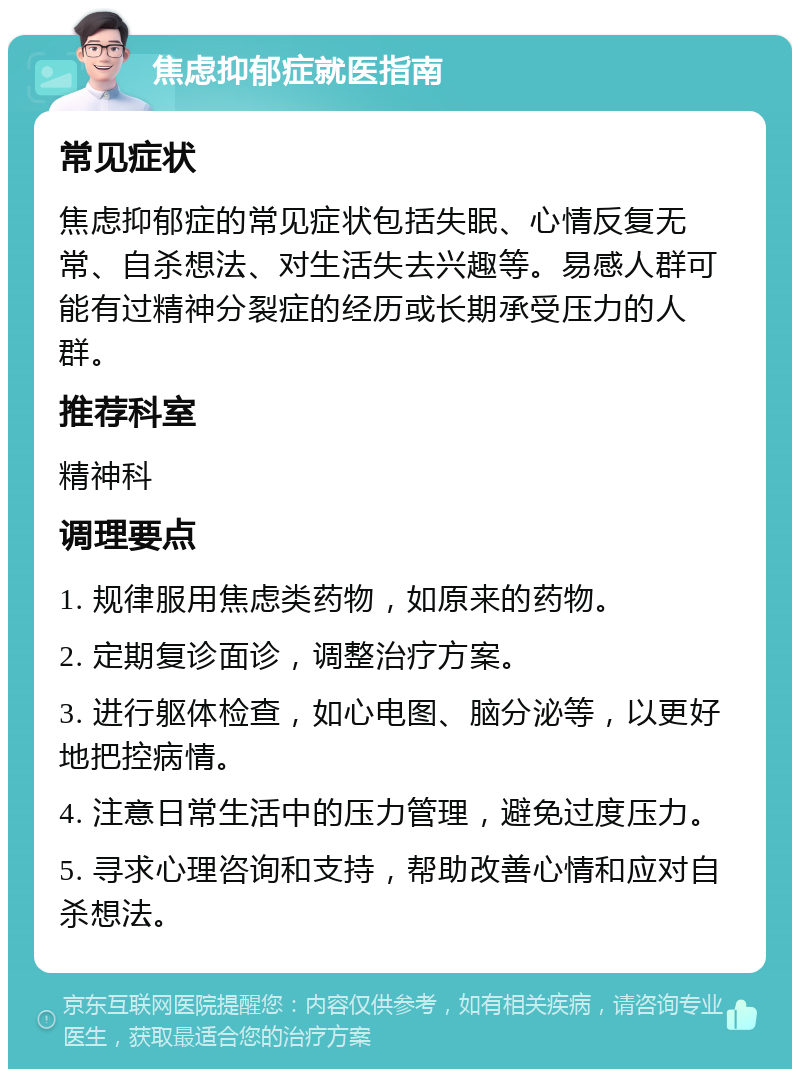 焦虑抑郁症就医指南 常见症状 焦虑抑郁症的常见症状包括失眠、心情反复无常、自杀想法、对生活失去兴趣等。易感人群可能有过精神分裂症的经历或长期承受压力的人群。 推荐科室 精神科 调理要点 1. 规律服用焦虑类药物，如原来的药物。 2. 定期复诊面诊，调整治疗方案。 3. 进行躯体检查，如心电图、脑分泌等，以更好地把控病情。 4. 注意日常生活中的压力管理，避免过度压力。 5. 寻求心理咨询和支持，帮助改善心情和应对自杀想法。