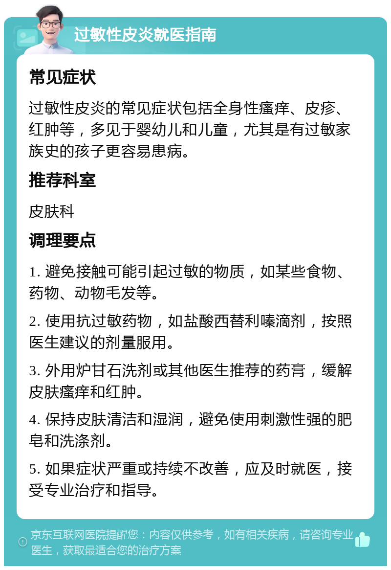 过敏性皮炎就医指南 常见症状 过敏性皮炎的常见症状包括全身性瘙痒、皮疹、红肿等，多见于婴幼儿和儿童，尤其是有过敏家族史的孩子更容易患病。 推荐科室 皮肤科 调理要点 1. 避免接触可能引起过敏的物质，如某些食物、药物、动物毛发等。 2. 使用抗过敏药物，如盐酸西替利嗪滴剂，按照医生建议的剂量服用。 3. 外用炉甘石洗剂或其他医生推荐的药膏，缓解皮肤瘙痒和红肿。 4. 保持皮肤清洁和湿润，避免使用刺激性强的肥皂和洗涤剂。 5. 如果症状严重或持续不改善，应及时就医，接受专业治疗和指导。