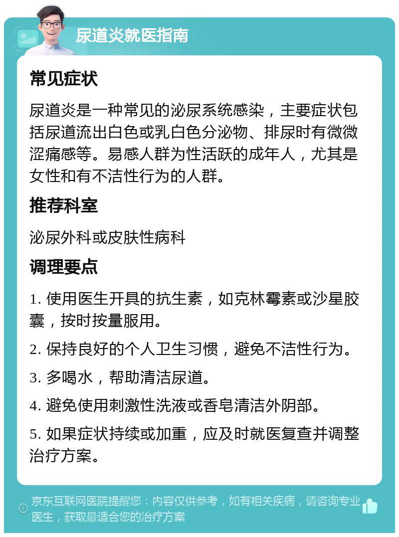 尿道炎就医指南 常见症状 尿道炎是一种常见的泌尿系统感染，主要症状包括尿道流出白色或乳白色分泌物、排尿时有微微涩痛感等。易感人群为性活跃的成年人，尤其是女性和有不洁性行为的人群。 推荐科室 泌尿外科或皮肤性病科 调理要点 1. 使用医生开具的抗生素，如克林霉素或沙星胶囊，按时按量服用。 2. 保持良好的个人卫生习惯，避免不洁性行为。 3. 多喝水，帮助清洁尿道。 4. 避免使用刺激性洗液或香皂清洁外阴部。 5. 如果症状持续或加重，应及时就医复查并调整治疗方案。