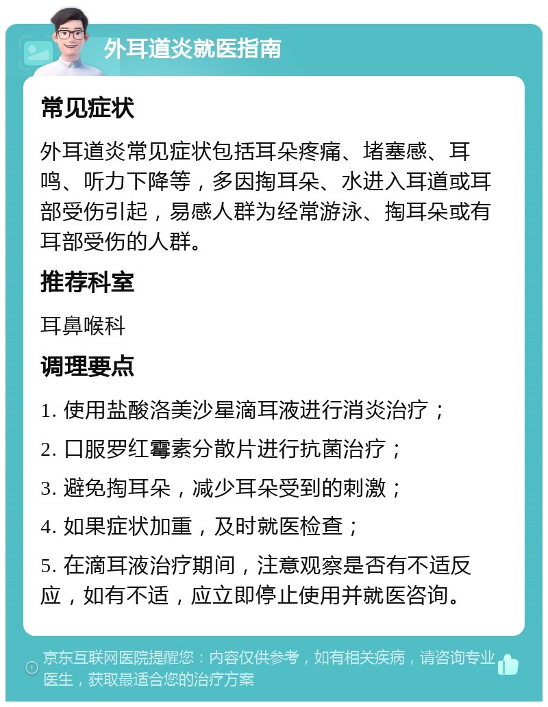 外耳道炎就医指南 常见症状 外耳道炎常见症状包括耳朵疼痛、堵塞感、耳鸣、听力下降等，多因掏耳朵、水进入耳道或耳部受伤引起，易感人群为经常游泳、掏耳朵或有耳部受伤的人群。 推荐科室 耳鼻喉科 调理要点 1. 使用盐酸洛美沙星滴耳液进行消炎治疗； 2. 口服罗红霉素分散片进行抗菌治疗； 3. 避免掏耳朵，减少耳朵受到的刺激； 4. 如果症状加重，及时就医检查； 5. 在滴耳液治疗期间，注意观察是否有不适反应，如有不适，应立即停止使用并就医咨询。