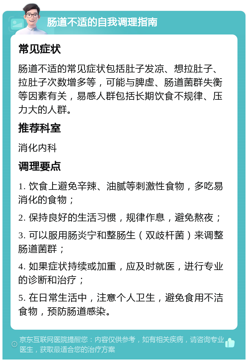 肠道不适的自我调理指南 常见症状 肠道不适的常见症状包括肚子发凉、想拉肚子、拉肚子次数增多等，可能与脾虚、肠道菌群失衡等因素有关，易感人群包括长期饮食不规律、压力大的人群。 推荐科室 消化内科 调理要点 1. 饮食上避免辛辣、油腻等刺激性食物，多吃易消化的食物； 2. 保持良好的生活习惯，规律作息，避免熬夜； 3. 可以服用肠炎宁和整肠生（双歧杆菌）来调整肠道菌群； 4. 如果症状持续或加重，应及时就医，进行专业的诊断和治疗； 5. 在日常生活中，注意个人卫生，避免食用不洁食物，预防肠道感染。