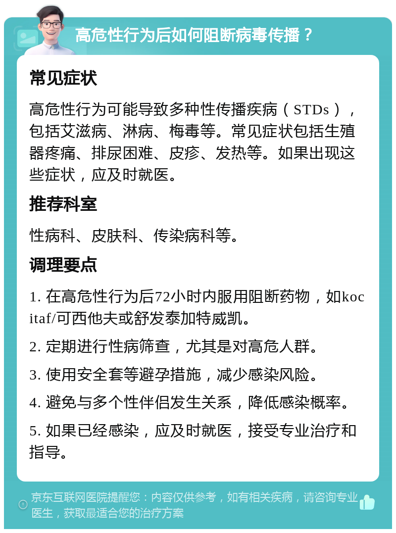 高危性行为后如何阻断病毒传播？ 常见症状 高危性行为可能导致多种性传播疾病（STDs），包括艾滋病、淋病、梅毒等。常见症状包括生殖器疼痛、排尿困难、皮疹、发热等。如果出现这些症状，应及时就医。 推荐科室 性病科、皮肤科、传染病科等。 调理要点 1. 在高危性行为后72小时内服用阻断药物，如kocitaf/可西他夫或舒发泰加特威凯。 2. 定期进行性病筛查，尤其是对高危人群。 3. 使用安全套等避孕措施，减少感染风险。 4. 避免与多个性伴侣发生关系，降低感染概率。 5. 如果已经感染，应及时就医，接受专业治疗和指导。