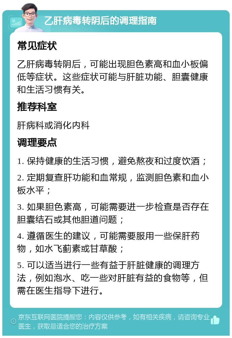 乙肝病毒转阴后的调理指南 常见症状 乙肝病毒转阴后，可能出现胆色素高和血小板偏低等症状。这些症状可能与肝脏功能、胆囊健康和生活习惯有关。 推荐科室 肝病科或消化内科 调理要点 1. 保持健康的生活习惯，避免熬夜和过度饮酒； 2. 定期复查肝功能和血常规，监测胆色素和血小板水平； 3. 如果胆色素高，可能需要进一步检查是否存在胆囊结石或其他胆道问题； 4. 遵循医生的建议，可能需要服用一些保肝药物，如水飞蓟素或甘草酸； 5. 可以适当进行一些有益于肝脏健康的调理方法，例如泡水、吃一些对肝脏有益的食物等，但需在医生指导下进行。