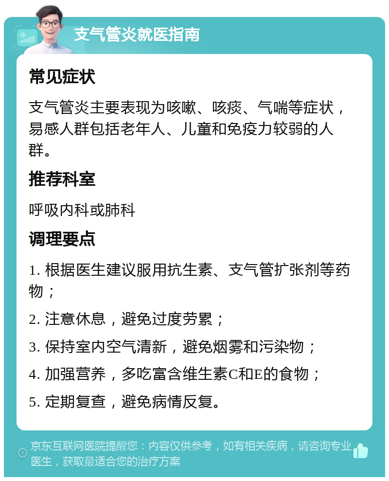 支气管炎就医指南 常见症状 支气管炎主要表现为咳嗽、咳痰、气喘等症状，易感人群包括老年人、儿童和免疫力较弱的人群。 推荐科室 呼吸内科或肺科 调理要点 1. 根据医生建议服用抗生素、支气管扩张剂等药物； 2. 注意休息，避免过度劳累； 3. 保持室内空气清新，避免烟雾和污染物； 4. 加强营养，多吃富含维生素C和E的食物； 5. 定期复查，避免病情反复。