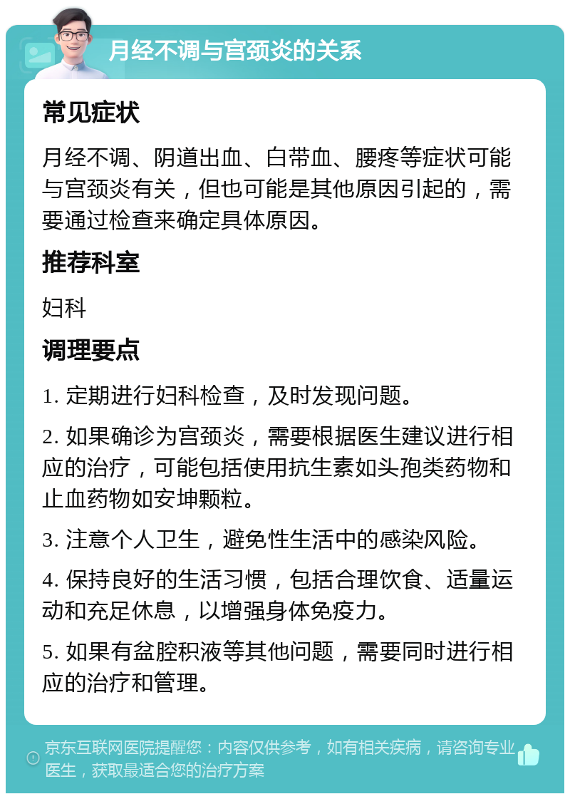 月经不调与宫颈炎的关系 常见症状 月经不调、阴道出血、白带血、腰疼等症状可能与宫颈炎有关，但也可能是其他原因引起的，需要通过检查来确定具体原因。 推荐科室 妇科 调理要点 1. 定期进行妇科检查，及时发现问题。 2. 如果确诊为宫颈炎，需要根据医生建议进行相应的治疗，可能包括使用抗生素如头孢类药物和止血药物如安坤颗粒。 3. 注意个人卫生，避免性生活中的感染风险。 4. 保持良好的生活习惯，包括合理饮食、适量运动和充足休息，以增强身体免疫力。 5. 如果有盆腔积液等其他问题，需要同时进行相应的治疗和管理。