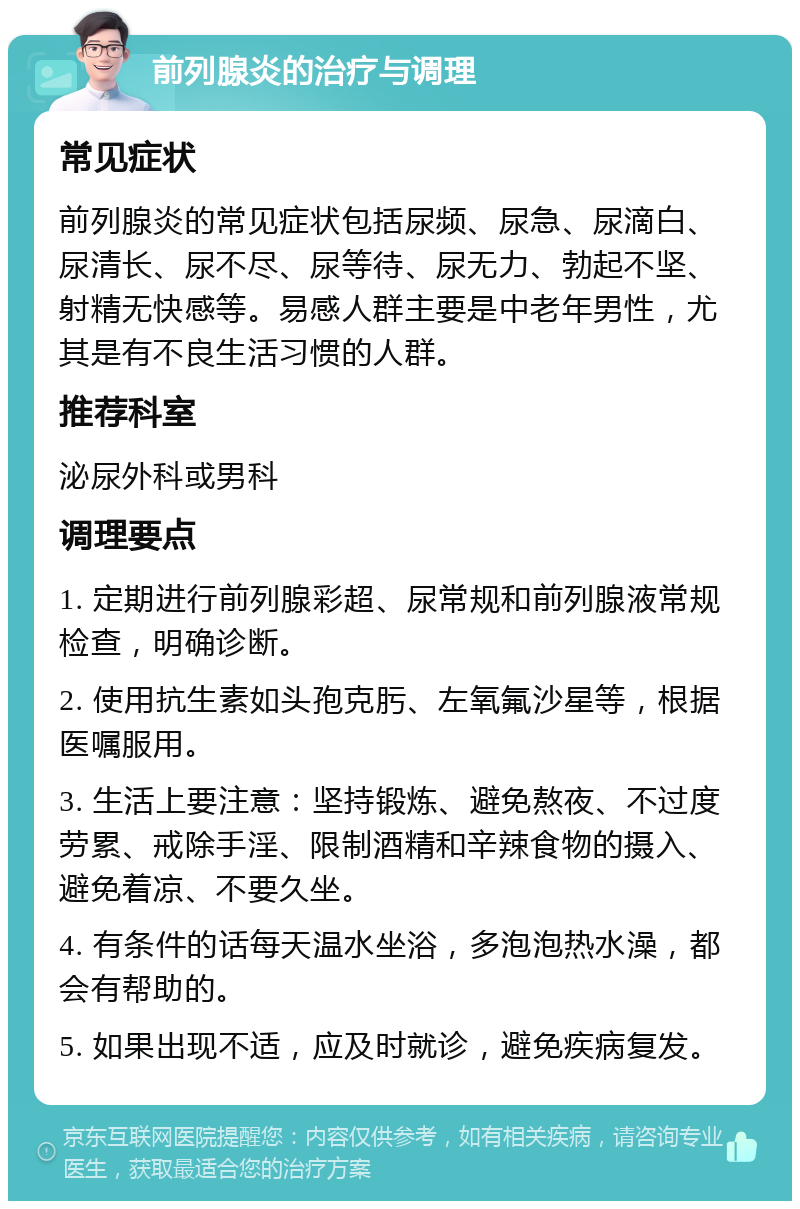 前列腺炎的治疗与调理 常见症状 前列腺炎的常见症状包括尿频、尿急、尿滴白、尿清长、尿不尽、尿等待、尿无力、勃起不坚、射精无快感等。易感人群主要是中老年男性，尤其是有不良生活习惯的人群。 推荐科室 泌尿外科或男科 调理要点 1. 定期进行前列腺彩超、尿常规和前列腺液常规检查，明确诊断。 2. 使用抗生素如头孢克肟、左氧氟沙星等，根据医嘱服用。 3. 生活上要注意：坚持锻炼、避免熬夜、不过度劳累、戒除手淫、限制酒精和辛辣食物的摄入、避免着凉、不要久坐。 4. 有条件的话每天温水坐浴，多泡泡热水澡，都会有帮助的。 5. 如果出现不适，应及时就诊，避免疾病复发。